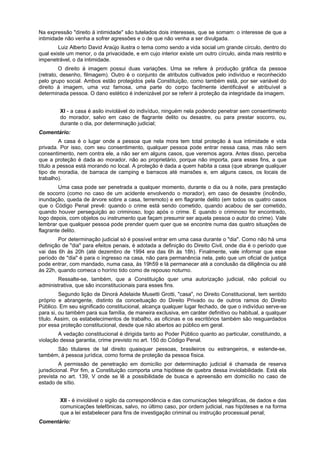 Na expressão "direito à intimidade" são tutelados dois interesses, que se somam: o interesse de que a
intimidade não venha a sofrer agressões e o de que não venha a ser divulgada.
Luiz Alberto David Araújo ilustra o tema como sendo a vida social um grande círculo, dentro do
qual existe um menor, o da privacidade, e em cujo interior existe um outro círculo, ainda mais restrito e
impenetrável, o da intimidade.
O direito à imagem possui duas variações. Uma se refere à produção gráfica da pessoa
(retrato, desenho, filmagem). Outro é o conjunto de atributos cultivados pelo indivíduo e reconhecido
pelo grupo social. Ambos estão protegidos pela Constituição, como também está, por ser variável do
direito à imagem, uma voz famosa, uma parte do corpo facilmente identificável e atribuível a
determinada pessoa. O dano estético é indenizável por se referir à proteção da integridade da imagem.
XI - a casa é asilo inviolável do indivíduo, ninguém nela podendo penetrar sem consentimento
do morador, salvo em caso de flagrante delito ou desastre, ou para prestar socorro, ou,
durante o dia, por determinação judicial;
Comentário:
A casa é o lugar onde a pessoa que nela mora tem total proteção à sua intimidade e vida
privada. Por isso, com seu consentimento, qualquer pessoa pode entrar nessa casa, mas não sem
consentimento, nem contra ele, a não ser em alguns casos, que veremos agora. Antes disso, perceba
que a proteção é dada ao morador, não ao proprietário, porque não importa, para esses fins, a que
título a pessoa está morando no local. A proteção é dada a quem habita a casa (que abrange qualquer
tipo de moradia, de barraca de camping e barracos até mansões e, em alguns casos, os locais de
trabalho).
Uma casa pode ser penetrada a qualquer momento, durante o dia ou à noite, para prestação
de socorro (como no caso de um acidente envolvendo o morador), em caso de desastre (incêndio,
inundação, queda de árvore sobre a casa, terremoto) e em flagrante delito (em todos os quatro casos
que o Código Penal prevê: quando o crime está sendo cometido, quando acabou de ser cometido,
quando houver perseguição ao criminoso, logo após o crime. E quando o criminoso for encontrado,
logo depois, com objetos ou instrumento que façam presumir ser aquela pessoa o autor do crime). Vale
lembrar que qualquer pessoa pode prender quem quer que se encontre numa das quatro situações de
flagrante delito.
Por determinação judicial só é possível entrar em uma casa durante o "dia". Como não há uma
definição de "dia" para efeitos penais, é adotada a definição do Direito Civil, onde dia é o período que
vai das 6h às 20h (até dezembro de 1994 era das 6h às 18h). Finalmente, vale informar que esse
período de "dia" é para o ingresso na casa, não para permanência nela, pelo que um oficial de justiça
pode entrar, com mandado, numa casa, às 19h59 e lá permanecer até a conclusão da diligência ou até
às 22h, quando comeca o horírio tido como de repouso noturno.
Ressalte-se, também, que a Constituição quer uma autorização judicial, não policial ou
administrativa, que são inconstitucionais para esses fins.
Segundo lição de Dinorá Adelaide Musetti Grotti, "casa", no Direito Constitucional, tem sentido
próprio e abrangente, distinto da conceituação do Direito Privado ou de outros ramos do Direito
Público. Em seu significado constitucional, alcança qualquer lugar fechado, de que o indivíduo serve-se
para si, ou também para sua família, de maneira exclusiva, em caráter definitivo ou habitual, a qualquer
título. Assim, os estabelecimentos de trabalho, as oficinas e os escritórios também são resguardados
por essa proteção constitucional, desde que não abertos ao público em geral.
A vedação constitucional é dirigida tanto ao Poder Público quanto ao particular, constituindo, a
violação dessa garantia, crime previsto no art. 150 do Código Penal.
São titulares de tal direito quaisquer pessoas, brasileiros ou estrangeiros, e estende-se,
também, à pessoa jurídica, como forma de proteção da pessoa física.
A permissão de penetração em domicílio por determinação judicial é chamada de reserva
jurisdicional. Por fim, a Constituição comporta uma hipótese de quebra dessa inviolabilidade. Está ela
prevista no art. 139, V onde se lê a possibilidade de busca e apreensão em domicílio no caso de
estado de sítio.
XII - é inviolável o sigilo da correspondência e das comunicações telegráficas, de dados e das
comunicações telefônicas, salvo, no último caso, por ordem judicial, nas hipóteses e na forma
que a lei estabelecer para fins de investigação criminal ou instrução processual penal;
Comentário:
 