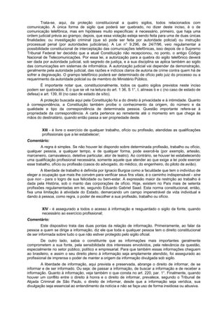 Trata-se, aqui, da proteção constitucional a quatro sigilos, todos relacionados com
comunicação. A única forma de sigilo que poderá ser quebrado, no dizer deste inciso, é o de
comunicação telefônica, mas em hipóteses muito específicas: é necessário, primeiro, que haja uma
ordem judicial prévia ao grampo; depois, que essa violação esteja sendo feita para uma de duas únicas
finalidades: ou investigação criminal (que só pode ser feita por autoridade policial) ou instrução
processual penal (por autoridades judiciárias). A Lei n° 9.296, de 24/7/96, veio regulamentar a
possibilidade constitucional de interceptação das comunicações telefônicas, isso depois de o Supremo
Tribunal Federal ter decidido que a atual Constituição não recepcionou, no ponto, o antigo Código
Nacional de Telecomunicações. Por essa lei, a autorização para a quebra do sigilo telefônico deverá
ser dada por autoridade judicial, sob segredo de justiça, e a sua disciplina se aplica também ao sigilo
das comunicações em sistemas de informática. A autorização judicial vai depender da demonstração,
geralmente pela autoridade judicial, das razões e indícios claros de autoria de crime contra quem há de
sofrer a degravação. O grampo telefônico poderá ser determinado de ofício pelo juiz do processo ou a
requerimento da autoridade policial ou de membro do Ministério Público.
É importante notar que, constitucionalmente, todos os quatro sigilos previstos neste inciso
podem ser quebrados. É o que se vê na leitura do art. 1 36, S 1°, I, alíneas b e c (no caso de estado de
defesa) e art. 139, III (no caso de estado de sítio).
A proteção buscada aqui pela Constituição foi a do direito à privacidade e à intimidade. Quanto
à correspondência, a Constituição também proíbe o conhecimento da origem, do número e da
qualidade e tipo da correspondência de determinada pessoa. Questão importante refere-se à
propriedade da correspondência. A carta pertence ao remetente até o momento em que chega às
mãos do destinatário, quando então passa a ser propriedade deste.
XIII - é livre o exercício de qualquer trabalho, ofício ou profissão, atendidas as qualificações
profissionais que a lei estabelecer;
Comentário:
A regra é simples. Se não houver lei dispondo sobre determinada profissão, trabalho ou ofício,
qualquer pessoa, a qualquer tempo, e de qualquer forma, pode exercê-la (por exemplo, artesão,
marceneiro, carnavalesco, detetive particular, ator de teatro). Ao contrário, se houver lei estabelecendo
uma qualificação profissional necessária, somente aquele que atender ao que exige a lei pode exercer
esse trabalho, ofício ou profissão (casos do advogado, do médico, do engenheiro, do piloto de avião).
A liberdade de trabalho é definida por Ignacio Burgoa como a faculdade que tem o indivíduo de
eleger a ocupação que mais lhe convém para verificar seus fins vitais; é o caminho indispensável - sine
qua non - para o logro de sua felicidade ou bem-estar. A expressão maior da restrição ao trabalho é
dada pela História, sob o manto das corporações de ofício. Hoje, existem no País mais de setenta
profissões regulamentadas em lei, segundo Eduardo Gabriel Saad. Esta norma constitucional, então,
fixa uma limitação à atividade do Estado, demarcando um campo impenetrável da vida individual e
dando à pessoa, como regra, o poder de escolher a sua profissão, trabalho ou ofício.
XIV - é assegurado a todos o acesso à informação e resguardado o sigilo da fonte, quando
necessário ao exercício profissional;
Comentário:
Este dispositivo trata das duas pontas da relação de informação. Primeiramente, ao falar da
pessoa a quem se dirige a informação, diz ele que toda e qualquer pessoa tem o direito constitucional
de ser informada sobre tudo o que não estiver protegido pelo sigilo oficial.
De outro lado, sabia o constituinte que as informações mais importantes geralmente
comprometem a sua fonte, pela sensibilidade dos interesses envolvidos, pela relevância da questão,
especialmente no setor público, político e empresarial. Para que também essas informações cheguem
ao brasileiro, e assim o seu direito pleno à informação seja amplamente atendido, foi assegurado ao
profissional de imprensa o poder de manter a origem da informação divulgada sob sigilo.
A liberdade de informação, aqui prevista e preservada, abrange o direito de informar, de se
informar e de ser informado. Ou seja: de passar a informação, de buscar a informação e de receber a
informação. Quanto à informação, veja também o que consta no art. 220, par. 1°. Finalmente, quando
houver um conflito entre o direito à honra e o direito de informar, prevalece, segundo o Tribunal de
Alçada Criminal de São Paulo, o direito de informar, desde que a informação seja verídica, sua
divulgação seja essencial ao entendimento da notícia e não se faça uso de forma insidiosa ou abusiva.
 