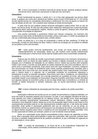 XV - é livre a locomoção no território nacional em tempo de paz, podendo qualquer pessoa,
nos termos da lei, nele entrar, permanecer ou dele sair com seus bens;
Comentário:
Direito fundamental da pessoa, o direito de ir, vir e ficar está assegurado nos termos deste
inciso, e qualquer ato contra ele é atacável por habeas corpus (inciso LXVIII deste art. 5°). Em tempo
de paz significa tempo de normalidade democrática e institucional. Em caso de guerra ou mesmo em
caso de estado de sítio (art. 139, I) poderá haver restrição ao direito de locomoção.
A parte final diz que qualquer pessoa (inclusive estrangeiro) poderá entrar, ficar ou sair do
Brasil, nos termos da lei, lei esta que não poderá impor obstáculos intransponíveis a essa locomoção,
mas apenas dispor sobre passaporte, registro, tributos e coisas do gênero. Qualquer bem móvel está
compreendido na proteção do dispositivo.
Uma pessoa submetida a quarentena médica (por doença contagiosa, por exemplo) não
poderá invocar esse direito de liberdade de locomoção, porque entre esse e o direito da população de
não ser contaminada pela doença prevalece este, o direito coletivo.
Ainda, no direito de ir, vir e ficar se compreende o direito de fixar residência. O direito de
locomoção, na lição de José Afonso da Silva, implica o direito de circulação por via pública ou afetada
ao uso público (como uma servidão).
XVI - todos podem reunir-se pacificamente, sem armas, em locais abertos ao público,
independentemente de autorização, desde que não frustrem outra reunião anteriormente
convocada para o mesmo local, sendo apenas exigido prévio aviso à autoridade competente;
Comentário:
Trata-se aqui do direito de reunião (cuja principal característica é ser eventual e temporária) e
que se define como um direito de ação coletiva que envolve a adesão consciente de duas ou mais
pessoas com a finalidade de realização de um objetivo comum. Desde que pacífica (sem propósito
hostil) e sem armas, a reunião em local aberto ao público depende de uma única providência, que é o
prévio aviso à autoridade competente. Esse prévio aviso tem duas finalidades: a primeira, assegurar
aos comunicantes um direito de preferência sobre outras reuniões posteriormente marcadas para o
mesmo local, dia e hora (note que uma reunião não poderá frustrar outra "anteriormente convocada"
para o mesmo local); e a segunda, dar à autoridade condições de providenciar segurança e
policiamento no local, se entender necessário. Esse prévio aviso não é, ressalte-se, um requerimento
ou pedido; é uma mera comunicação. Se a reunião preencher as condições do inciso, não poderá a
autoridade impedir a sua realização em local próprio. Segundo Canotilho, para haver reunião não basta
que algumas pessoas se encontrem juntas, já que se exige desde logo a consciência e a vontade de
reunião. O caráter temporário é, também, essencial, pois, se houver permanência, tratar-se-á de
associação.
XVII - é plena a liberdade de associação para fins lícitos, vedada a de caráter paramilitar;
Comentário:
Associação é diferente de reunião por ter um caráter de permanência e objetivos definidos, em
torno dos quais se associam pessoas que os buscam. Ou seja, é uma coligação voluntária de duas ou
mais pessoas com vistas à realização de um objetivo comum, sob direção única. Essa associação
pode ter inúmeras características (empresarial, cultural, filantrópica, política, sindical, esportiva,
recreativa). Essa liberdade é plena, desde que os fins da associação sejam lícitos (e são lícitos os fins
expressamente permitidos pela lei ou não expressamente proibidos pela lei), e não tenha ela caráter
paramilitar. Esse caráter é expressado geralmente pelo uso de uniformes, ou uso de armas, ou
treinamento marcial, ou sistema interno de hierarquia e uso de palavras de ordem. A ocorrência de uns
ou alguns desses requisitos pode indicar a existência de uma associação de caráter paramilitar. Uma
torcida organizada de futebol, por exemplo, poderá vir a ser encaixada nessa proibição.
Ainda, se a associação quiser adquirir personalidade jurídica, deverá ser registrada na forma
da lei. Mas a aquisição dessa personalidade é opção dos associados. Não querendo, poderão fazer
funcionar a entidade independentemente de qualquer providência, já que a liberdade de organizar-se
em associação é, viu-se, plena.
XVIII - a criação de associações e, na forma da lei, a de cooperativas independem de
autorização, sendo vedada a interferência estatal em seu funcionamento;
Comentário:
 