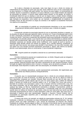 Se é plena a liberdade de associação, nada mais lógico do que o direito de criá-las ser
independente de autorização de quem quer que seja. Quem determina como vai ser a associação são
os seus membros, e o Estado não pode interferir, por nenhum de seus órgãos, no funcionamento da
entidade. Quanto à cooperativa a disciplina é um pouco diferente. A sua criação também não depende
de autorização de ninguém, e nenhum órgão estatal poderá interferir na sua gestão. No entanto, a
Constituição determina que se obedeça a uma lei que vai dispor sobre a criação dessas entidades
especiais, lei esta que imporá certos procedimentos e providências obrigatórias para que a entidade
seja chamada de cooperativa, como podem ser, por exemplo, a obrigatoriedade de existência de
Conselho Fiscal, de não remunerar os cargos de comando e de reaplicar os excedentes financeiros
nos objetivos da cooperativa.
XIX - as associações só poderão ser compulsoriamente dissolvidas ou ter suas atividades
suspensas por decisão judicial, exigindo-se, no primeiro caso, o trânsito em julgado;
Comentário:
A dissolução voluntária de associação depende do que os associados decidirem a respeito, ou
da disciplina do assunto dada pelo regimento interno, se houver um. O que a Constituição trata é como
se fará a dissolução compulsória de associação, isto é, quando ela tiver que ser dissolvida contra a
vontade dos sócios. Tanto para a suspensão das atividades quanto para dissolução compulsória, exige
a Constituição uma decisão judicial, o que importa dizer que ordens administrativas ou policiais sobre o
assunto são inconstitucionais. Além disso, é de se ver que, enquanto uma associação pode ter as suas
atividades suspensas por decisão judicial ainda modificável, como aquela da qual se recorreu, a
dissolução exige decisão judicial com trânsito em julgado, isto é, decisão definitiva, imodificável, da
qual não cabe mais recurso, isso porque essa decisão é mais drástica e de mais difícil reversão, pelo
que tolerar que uma decisão provisória dissolvesse associação e, depois, pela reforma da decisão,
permitir a sua reestruturação, seria um contra-senso. O que se pretende é segurança.
XX - ninguém poderá ser compelido a associar-se ou a permanecer associado;
Comentário:
O direito individual de associar-se é exatamente isso: um direito. Ninguém pode ser obrigado à
associação, nem a permanecer em uma.
A liberdade de associação foi erguida a plano constitucional a partir da segunda metade do
século passado. Segundo Eduardo Saad, até então o pensamento de Jean Jacques Rousseau, hostil à
formação de órgãos intermediários entre o homem e o Estado, serviu de barreira à proteção ao direito
de associação. Esse dispositivo se aplica, além das associações, às entidades sindicais.
XXI - as entidades associativas, quando expressamente autorizadas, têm legitimidade para
representar seus filiados judicial ou extrajudicialmente;
Comentário:
O assunto, aqui, é a representação processual, isto é, o direito de uma entidade defender em
juízo ou fora dele, em nome de terceiros, um direito que não é seu, mas de um, alguns ou todos os
seus associados, amparado por mandato. Eduardo Saad concorda em que não se trata, aqui, de
substituição processual, quando alguém age em juízo em nome próprio para a defesa de interesse
alheio, e sempre em virtude de lei, conforme estatui o art. 6° do Código Civil. Como visto acima, a
liberdade de constituir uma associação é plena e não é imposta nenhuma condicionante a isso. Em
face dessa imprecisão, não se pode deduzir que uma pessoa que se ligue a uma associação de
qualquer tipo esteja, ao filiar-se, implicitamente autorizando a entidade a representá-la, judicial ou
extrajudicialmente. Como isso não pode ser presumido, a Constituição exige que uma associação,
quando atuar em defesa de interesse de associados, antes de mais nada prove por escrito que está
autorizada expressamente por esse ou esses associados a falar em nome deles. Sem essa prova, a
associação é ilegítima para essa representação. Segundo o Supremo Tribunal Federal, não há
necessidade de autorização específica para a associação atuar em nome de seus associados,
bastando a estatutária.
O mesmo não ocorre, por exemplo, em relação às organizações sindicais (art. 8°, III), também
habilitadas a defender os interesses dos seus sindicalizados judicial e extrajudicialmente, mas sem
precisar provar que estão autorizados a isso, porque tal autorização se presume das próprias
finalidades do sindicato. Quando alguém se filia a um sindicato é lícito admitir que fez isso procurando
reforçar-se para defender os seus direitos. É feita a ressalva, contudo, de que, quando o sindicato
 