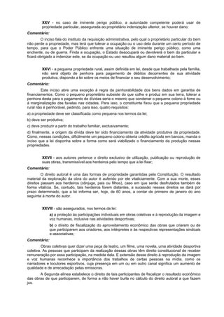 XXV - no caso de iminente perigo público, a autoridade competente poderá usar de
propriedade particular, assegurada ao proprietário indenização ulterior, se houver dano;
Comentário:
O inciso fala do instituto da requisição administrativa, pelo qual o proprietário particular do bem
não perde a propriedade, mas terá que tolerar a ocupação ou o uso dela durante um certo período de
tempo, para que o Poder Público enfrente uma situação de iminente perigo público, como uma
enchente, ou de guerra. Finda a ocupação, o Estado desocupará ou devolverá o bem do particular e
ficará obrigado a indenizar este, se da ocupação ou uso resultou algum dano material ao bem.
XXVI - a pequena propriedade rural, assim definida em lei, desde que trabalhada pela família,
não será objeto de penhora para pagamento de débitos decorrentes de sua atividade
produtiva, dispondo a lei sobre os meios de financiar o seu desenvolvimento;
Comentário:
Este inciso abre uma exceção à regra da penhorabilidade dos bens dados em garantia de
financiamentos. Como o pequeno proprietário subsiste do que colhe e produz em sua terra, tolerar a
penhora desta para o pagamento de dívidas seria o mesmo que condenar o pequeno colono à fome ou
à marginalização das favelas nas cidades. Para isso, o constituinte fixou que a pequena propriedade
rural não é penhorável, pedindo, para isso, quatro requisitos:
a) a propriedade deve ser classificada como pequena nos termos da lei;
b) deve ser produtiva;
c) deve produzir a partir do trabalho familiar, exclusivamente;
d) finalmente, a origem da dívida deve ter sido financiamento da atividade produtiva da propriedade.
Como, nessas condições, dificilmente um pequeno colono obteria crédito agrícola em bancos, manda o
inciso que a lei disponha sobre a forma como será viabilizado o financiamento da produção nessas
propriedades.
XXVII - aos autores pertence o direito exclusivo de utilização, publicação ou reprodução de
suas obras, transmissível aos herdeiros pelo tempo que a lei fixar;
Comentário:
O direito autoral é uma das formas de propriedade garantidas pela Constituição. O resultado
material da exploração da obra do autor é auferido por ele vitaliciamente. Com a sua morte, esses
direitos passam aos herdeiros (cônjuge, pais ou filhos), caso em que serão desfrutados também de
forma vitalícia. Se, contudo, tais herdeiros forem distantes, a sucessão nesses direitos se dará por
prazo determinado, que a lei informa ser, hoje, de 60 anos, a contar de primeiro de janeiro do ano
seguinte à morte do autor.
XXVIII - são assegurados, nos termos da lei:
a) a proteção às participações individuais em obras coletivas e à reprodução da imagem e
voz humanas, inclusive nas atividades desportivas;
b) o direito de fiscalização do aproveitamento econômico das obras que criarem ou de
que participarem aos criadores, aos intérpretes e às respectivas representações sindicais
e associativas;
Comentário:
Obras coletivas quer dizer uma peça de teatro, um filme, uma novela, uma atividade desportiva
coletiva. As pessoas que participam da realização dessas obras têm direito constitucional de receber
remuneração por essa participação, na medida dela. E extensão desse direito à reprodução da imagem
e voz humanas reconhece a importância dos trabalhos de certas pessoas na mídia, como os
narradores e locutores esportivos, cuja presença em um ou em outro canal significa um aumento de
qualidade e de arrecadação pelas emissoras.
A Segunda alínea estabelece o direito de tais participantes de fiscalizar o resultado econômico
das obras de que participarem, de forma a não haver burla no cálculo do direito autoral a que fazem
jus.
 