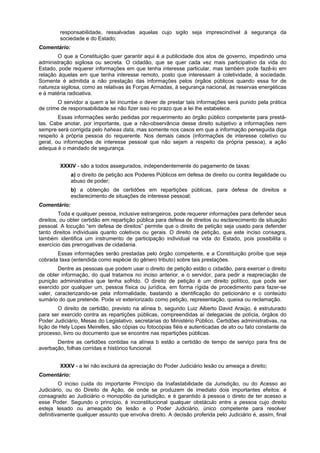 responsabilidade, ressalvadas aquelas cujo sigilo seja imprescindível à segurança da
sociedade e do Estado;
Comentário:
O que a Constituição quer garantir aqui é a publicidade dos atos de governo, impedindo uma
administração sigilosa ou secreta. O cidadão, que se quer cada vez mais participativo da vida do
Estado, pode requerer informações em que tenha interesse particular, mas também pode fazê-lo em
relação àquelas em que tenha interesse remoto, posto que interessam à coletividade, à sociedade.
Somente é admitida a não prestação das informações pelos órgãos públicos quando essa for de
natureza sigilosa, como as relativas às Forças Armadas, à segurança nacional, às reservas energéticas
e à matéria radioativa.
O servidor a quem a lei incumbe o dever de prestar tais informações será punido pela prática
de crime de responsabilidade se não fizer isso no prazo que a lei lhe estabelece.
Essas informações serão pedidas por requerimento ao órgão público competente para prestá-
las. Cabe anotar, por importante, que a não-observância desse direito subjetivo a informações nem
sempre será corrigida pelo haheas data, mas somente nos casos em que a informação perseguida diga
respeito à própria pessoa do requerente. Nos demais casos (informações de interesse coletivo ou
geral, ou informações de interesse pessoal que não sejam a respeito da própria pessoa), a ação
adequa é o mandado de segurança.
XXXIV - são a todos assegurados, independentemente do pagamento de taxas:
a) o direito de petição aos Poderes Públicos em defesa de direito ou contra ilegalidade ou
abuso de poder;
b) a obtenção de certidões em repartições públicas, para defesa de direitos e
esclarecimento de situações de interesse pessoal;
Comentário:
Toda e qualquer pessoa, inclusive estrangeiros, pode requerer informações para defender seus
direitos, ou obter certidão em repartição pública para defesa de direitos ou esclarecimento de situação
pessoal. A locução “em defesa de direitos” permite que o direito de petição seja usado para defender
tanto direitos individuais quanto coletivos ou gerais. O direito de petição, que este inciso consagra,
também identifica um instrumento de participação individual na vida do Estado, pois possibilita o
exercício das prerrogativas de cidadania.
Essas informações serão prestadas pelo órgão competente, e a Constituição proíbe que seja
cobrada taxa (entendida como espécie do gênero tributo) sobre tais prestações.
Dentre as pessoas que podem usar o direito de petição estão o cidadão, para exercer o direito
de obter informação, do qual tratamos no inciso anterior, e o servidor, para pedir a reapreciação de
punição administrativa que tenha sofrido. O direito de petição é um direito político, que pode ser
exercido por qualquer um, pessoa física ou jurídica, em forma rígida de procedimento para fazer-se
valer, caracterizando-se pela informalidade, bastando a identificação do peticionário e o conteúdo
sumário do que pretende. Pode vir exteriorizado como petição, representação, queixa ou reclamação.
O direito de certidão, previsto na alínea b, segundo Luiz Alberto David Araújo, é estruturado
para ser exercido contra as repartições públicas, compreendidas aí delegacias de polícia, órgãos do
Poder Judiciário, Mesas do Legislativo, secretarias do Ministério Público. Certidões administrativas, na
lição de Hely Lopes Meirelles, são cópias ou fotocópias fiéis e autenticadas de ato ou fato constante de
processo, livro ou documento que se encontre nas repartições públicas.
Dentre as certidões contidas na alínea b estão a certidão de tempo de serviço para fins de
averbação, folhas corridas e histórico funcional.
XXXV - a lei não excluirá da apreciação do Poder Judiciário lesão ou ameaça a direito;
Comentário:
O inciso cuida do importante Princípio da Inafastabilidade da Jurisdição, ou do Acesso ao
Judiciário, ou do Direito de Ação, de onde se produzem de imediato dois importantes efeitos: é
consagrado ao Judiciário o monopólio da jurisdição, e é garantido à pessoa o direto de ter acesso a
esse Poder. Segundo o princípio, é inconstitucional qualquer obstáculo entre a pessoa cujo direito
esteja lesado ou ameaçado de lesão e o Poder Judiciário, único competente para resolver
definitivamente qualquer assunto que envolva direito. A decisão proferida pelo Judiciário é, assim, final
 