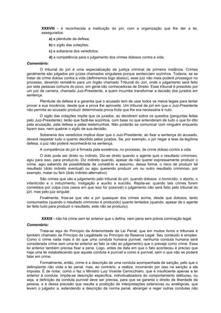 XXXVIII - é reconhecida a instituição do júri, com a organização que lhe der a lei,
assegurados:
a) a plenitude de defesa;
b) o sigilo das votações;
c) a soberania dos veredictos;
d) a competência para o julgamento dos crimes dolosos contra a vida;
Comentário:
O tribunal do júri é uma especialização da justiça criminal de primeira instância. Crimes
geralmente são julgados por juízes chamados singulares porque sentenciam sozinhos. Todavia, se se
tratar de crime doloso contra a vida (definiremos logo abaixo), esse juiz não mais poderá prosseguir no
processo, devendo remetê-lo para um órgão chamado Tribunal do Júri, onde o julgamento será feito
por sete pessoas comuns do povo, em geral não conhecedoras de Direito. Esse tribunal é presidido por
um juiz de carreira, chamado Juiz-Presidente, a quem incumbe transformar a decisão dos jurados em
sentença.
Plenitude da defesa é a garantia que o acusado tem de usar todos os meios legais para tentar
provar a sua inocência, desde que a prova lhe aproveite. Um tribunal de júri em que o Juiz-Presidente
não permita ao acusado produzir determinada prova lícita que lhe era necessária é nulo.
O sigilo das votações impõe que os jurados, ao decidirem sobre os quesitos (perguntas feitas
pelo Juiz-Presidente), terão que fazê-las sozinhos, com base no que entenderam de tudo o que foi dito
pela acusação, pela defesa e pelas testemunhas. Não poderão se comunicar com ninguém enquanto
fazem isso, nem quebrar o sigilo de sua decisão.
Soberania dos veredictos implica dizer que o Juiz-Presidente, ao fixar a sentença do acusado,
deverá respeitar tudo o quanto decidido pelos jurados. Se, por exemplo, o júri negar a tese da legítima
defesa, o juiz não poderá reconhecê-la na sentença.
A competência do júri é firmada pela existência, no processo, de crime doloso contra a vida.
O dolo pode ser direto ou indireto. Diz-se direto quando o agente quis o resultado criminoso,
agiu para isso, para produzi-lo. Diz indireto quando, apesar de não querer expressamente produzir o
crime, agiu sabendo da possibilidade de cometê-lo e assumiu, dessa forma, o risco de produzir tal
resultado (dolo indireto eventual) ou agiu querendo produzir um ou outro resultado criminoso, por
exemplo, matar ou ferir (dolo indireto alternativo).
São crimes que vão a julgamento pelo tribunal do júri, quando dolosos: o homicídio, o aborto, o
infanticídio e o induzimento, instigação e auxílio a suicídio. Repita-se: quando tais crimes forem
cometidos por culpa (nos casos em que isso for possível) o julgamento não será feito pelo tribunal do
júri, mas pelo juiz singular.
Finalmente, frise-se que vão a júri quaisquer dos crimes acima, desde que dolosos, tanto
consumados (quando o resultado criminoso é produzido) quanto tentados (quando, apesar de o agente
ter feito tudo para produzir o resultado, este não se produziu).
XXXIX - não há crime sem lei anterior que o defina, nem pena sem prévia cominação legal;
Comentário:
Trata-se aqui do Princípio da Anterioridade da Lei Penal, que em muitos livros e tribunais é
também chamado de Princípio da Legalidade ou Princípio da Reserva Legal. Seu conteúdo é simples.
Como o crime nada mais é do que uma conduta humana punível, nenhuma conduta humana será
considerada crime sem uma lei anterior ao fato (e não ao julgamento) que o preveja como crime. Essa
lei anterior também precisa fixar a pena. Logo, antes da data em que o fato aconteceu é preciso que
haja uma lei estabelecendo que aquela conduta é punível e como é punível, sem o que não se poderá
falar em crime.
Formalmente, então, crime é a descrição de uma conduta acompanhada de sanção, pelo que o
delinqüente não viola a lei penal, mas, ao contrário, a realiza, incorrendo por isso na sanção a ela
imposta. É de notar, como o faz o Ministro Luiz Vicente Cernicchiaro, que é insuficiente apenas a lei
anterior à conduta. Impõe-se descrição específica, individualizadora do comportamento delituoso, ou
seja, a definição da conduta punível deve ser precisa, para que se garanta o direito de liberdade da
pessoa, e é dessa precisão que resulta a proibição de interpretações extensivas ou analógicas, que
levem o julgador a, estendendo a descrição da norma penal, abranger e reger outras condutas não
 