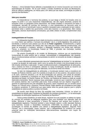 Poderes — Anna Cândida Ferraz defende a necessidade de um mínimo funcional e um mínimo de
especialização de funções. “Se se quer manter a divisão tricotômica da teoria de Montesquieu,
deve-se utilizá-la validamente, ao menos para o fim último por ela visado, de limitação do poder e
garantia das liberdades.”5
Idéia para ressaltar
A independência e harmonia dos poderes, no que tange a divisão de funções entre os
órgãos do poder e as suas respectivas independências, não são regras absolutas, portanto há
exceções (como os parágrafos acima descrevem). No Estado brasileiro o mecanismo de freios e
contrapesos, derivado do princípio da harmonia, é uma característica da harmonia entre os
poderes, que como já mencionado, busca o equilíbrio necessário para a realização do bem coletivo,
permitindo evitar o arbítrio dos governantes, entre eles mesmos e os governados. Além destas
afirmações, diversos doutrinadores conceituados, que estão citados no texto, complementam essa
idéia.
Indelegabilidade de Funções
As delegações legislativas foram objeto da doutrina constitucional durante o século passado
e o início deste, que admitia o "princípio da proibição", isto é, a tarefa legislativa não poderia ser
transferida a nenhuma outra pessoa que não às do Poder Legislativo. Evidentemente, a rigidez
dessa doutrina não persistiu até nossos dias; haja vista que muitos sistemas constitucionais, nos
quais se enquadram o brasileiro, admitem a delegação legislativa com limites bem definidos.
Temos, a propósito, na Constituição Federal de 1988, a previsão das chamadas medidas
provisórias e leis delegadas.
Da própria Constituição e do modelo de Montesquieu, extrai-se que as características
fundamentais do poder político são a unidade, indivisibilidade e indelegabilidade, não obstante,
alguns constitucionalistas admitem a impropriedade de admitir os conceitos de divisão e delegação
de poderes.
A maior dificuldade apresentada pelo tema da "indelegabilidade de funções" é o de delimitar
o campo de atuação de cada poder, assim como os pontos de contato e de comunicação entre as
três funções atinentes a cada poder. A regra constitucional prevê a indelegabilidade de atribuições,
mas o sistema de freios e contrapesos, utilizado na nossa Constituição, faculta ao Governo as
situações em que esse princípio pode ser delineado, ora de forma direta ora indireta.
Ao lado da indelegabilidade de atribuições, a Constituição também veda a investidura em
funções de Poderes distintos; quem for investido na função de um dos poderes, não poderá exercer
a de outro, conforme preceitua o art. 56 da Constituição que autoriza, sem perda de mandato,
deputados e senadores a investidura no cargo de Ministro de Estado, Governador de Território,
Secretário de Estado, do Distrito Federal, de Território, de Prefeitura de Capital ou chefe de missão
diplomática temporária. Sendo expressa essa autorização, conclui-se que o exercício de funções
em poderes distintos não é permitido pela Carta. Essa proibição tem por objetivo resguardar a
garantia do desempenho livre das atividades de governo, assim impedindo que um senador possa
integrar um Tribunal como o Supremo Tribunal Federal, órgão detentor da competência para julgar
os próprios senadores. É indiscutível que essa prática seria de grande prejuízo para a própria
estabilidade do sistema político e jurídico do Estado.
De acordo José Afonso da Silva “As exceções mais marcantes, contudo, se acham na
possibilidade de adoção pelo Presidente da República de medidas provisórias (...) e na autorização
de delegação de atribuições legislativas ao Presidente da República.”6
Vários juristas brasileiros, já neste século, migraram de suas posições na defesa da rigidez
do princípio da proibição da delegação legislativa para uma aceitação com definição clara de
limites. Alinha-se a esse pensamento o próprio Rui Barbosa que sempre fora contrário à
delegabilidade legislativa. Favorável também a esta limitação esteve o então deputado Barbosa
Lima Sobrinho, durante a Assembléia Constituinte (1945/1946) na emenda ao projeto de
Constituição no sentido de detalhar com clareza a delegabilidade legislativa. Segundo Pinto
Ferreira7
, era a preocupação, quase unânime, que a delegabilidade se constituía em perigo
potencial para as instituições democráticas latino-americanas mescladas com traços de
caudilhismo.
5
FERRAZ, Anna Cândida da Cunha. Conflito entre poderes, p. 17.
6
DA SILVA, José Afonso. Curso de direito constitucional positivo, 22° Edição, editora Malheiros, 2002.
7
FERREIRA, Pinto. Curso de direito constitucional, p. 101.
 
