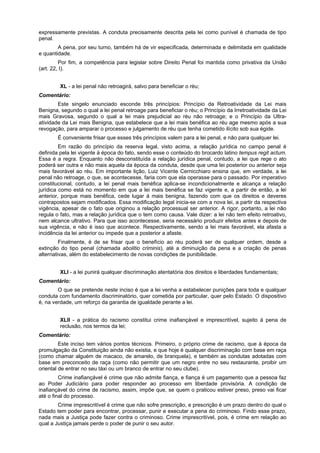 expressamente previstas. A conduta precisamente descrita pela lei como punível é chamada de tipo
penal.
A pena, por seu turno, também há de vir especificada, determinada e delimitada em qualidade
e quantidade.
Por fim, a competência para legislar sobre Direito Penal foi mantida como privativa da União
(art. 22, I).
XL - a lei penal não retroagirá, salvo para beneficiar o réu;
Comentário:
Este singelo enunciado esconde três princípios: Princípio da Retroatividade da Lei mais
Benigna, segundo o qual a lei penal retroage para beneficiar o réu; o Princípio da Irretroatividade da Lei
mais Gravosa, segundo o qual a lei mais prejudicial ao réu não retroage; e o Princípio da Ultra-
atividade da Lei mais Benigna, que estabelece que a lei mais benéfica ao réu age mesmo após a sua
revogação, para amparar o processo e julgamento de réu que tenha cometido ilícito sob sua égide.
É conveniente frisar que esses três princípios valem para a lei penal, e não para qualquer lei.
Em razão do princípio da reserva legal, visto acima, a relação jurídica no campo penal é
definida pela lei vigente à época do fato, sendo esse o conteúdo do brocardo latino tempus regit actum.
Essa é a regra. Enquanto não desconstituída a relação jurídica penal, contudo, a lei que rege o ato
poderá ser outra e não mais aquela da época da conduta, desde que uma lei posterior ou anterior seja
mais favorável ao réu. Em importante lição, Luiz Vicente Cernicchiaro ensina que, em verdade, a lei
penal não retroage, o que, se acontecesse, faria com que ela operasse para o passado. Por imperativo
constitucional, contudo, a lei penal mais benéfica aplica-se incondicionalmente e alcança a relação
jurídica como está no momento em que a lei mais benéfica se faz vigente e, a partir de então, a lei
anterior, porque mais benéfica, cede lugar à mais benigna, fazendo com que os direitos e deveres
contrapostos sejam modificados. Essa modificação legal inicia-se com a nova lei, a partir da respectiva
vigência, apesar de o fato que originou a relação processual ser anterior. A rigor, portanto, a lei não
regula o fato, mas a relação jurídica que o tem como causa. Vale dizer: a lei não tem efeito retroativo,
nem alcance ultrativo. Para que isso acontecesse, seria necessário produzir efeitos antes e depois de
sua vigência, e não é isso que acontece. Respectivamente, sendo a lei mais favorável, ela afasta a
incidência da lei anterior ou impede que a posterior a afaste.
Finalmente, é de se frisar que o benefício ao réu poderá ser de qualquer ordem, desde a
extinção do tipo penal (chamada abolitio criminis), até a diminuição da pena e a criação de penas
alternativas, além do estabelecimento de novas condições de punibilidade.
XLI - a lei punirá qualquer discriminação atentatória dos direitos e liberdades fundamentais;
Comentário:
O que se pretende neste inciso é que a lei venha a estabelecer punições para toda e qualquer
conduta com fundamento discriminatório, quer cometida por particular, quer pelo Estado. O dispositivo
é, na verdade, um reforço da garantia de igualdade perante a lei.
XLII - a prática do racismo constitui crime inafiançável e imprescritível, sujeito à pena de
reclusão, nos termos da lei;
Comentário:
Este inciso tem vários pontos técnicos. Primeiro, o próprio crime de racismo, que à época da
promulgação da Constituição ainda não existia, e que hoje é qualquer discriminação com base em raça
(como chamar alguém de macaco, de amarelo, de branquela), e também as condutas adotadas com
base em preconceito de raça (como não permitir que um negro entre no seu restaurante, proibir um
oriental de entrar no seu táxi ou um branco de entrar no seu clube).
Crime inafiançável é crime que não admite fiança, e fiança é um pagamento que a pessoa faz
ao Poder Judiciário para poder responder ao processo em liberdade provisória. A condição de
inafiançável do crime de racismo, assim, impõe que, se quem o praticou estiver preso, preso vai ficar
até o final do processo.
Crime imprescritível é crime que não sofre prescrição, e prescrição é um prazo dentro do qual o
Estado tem poder para encontrar, processar, punir e executar a pena do criminoso. Findo esse prazo,
nada mais a Justiça pode fazer contra o criminoso. Crime imprescritível, pois, é crime em relação ao
qual a Justiça jamais perde o poder de punir o seu autor.
 