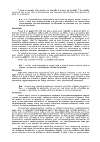 A pena de reclusão, tanto quanto a de detenção, é privativa de liberdade. A de reclusão,
contudo, é mais severa, pois é a única que pode levar o preso ao regime fechado de cumprimento de
pena, em penitenciária.
XLIII - a lei considerará crimes inafiançáveis e insuscetíveis de graça ou anistia a prática da
tortura, o tráfico ilícito de entorpecentes e drogas afins, o terrorismo e os definidos como
crimes hediondos, por eles respondendo os mandantes, os executores e os que, podendo
evitá-los, se omitirem;
Comentário:
Fiança é um pagamento feito pela pessoa presa para responder ao processo penal em
liberdade. Um crime considerado inafiançável é um crime que não admite fiança, o que significa dizer
que, se a pessoa for presa em flagrante por tal crime, deverá ficar presa até o final do processo. Graça
e anistia são dois tipos de benefícios que podem ser dados à pessoa presa ou condenada a prisão. A
graça considera as condições pessoais do preso, como bom comportamento, e a anistia parte de um
pressuposto objetivo, como um determinado limite de pena (poderiam ser anistiados todos os
condenados a penas inferiores a 6 meses de reclusão, por exemplo). Os crimes e o grupo de crimes
previstos neste inciso não admitem nenhum dos dois benefícios. Note, também, que nada há sobre
imprescritibilidade, o que implica dizer que todos esses crimes são prescritíveis. São eles o tráfico de
drogas, o terrorismo, a tortura e os crimes hediondos (são hediondos, dentre outros, os crimes de
homicídio qualificado, o latrocínio, a extorsão com morte, o estupro em todas as suas formas).
Na parte final temos que responderão por esses crimes a pessoa que os comete (executor),
quem mandou cometer o crime (mandante), e todas aquelas pessoas que, sabendo do crime ou o
presenciando, poderiam evitá-lo se agissem, mas se omitiram.
Por lei, hoje, os crimes hediondos são, também, inafiançáveis.
XLIV - constitui crime inafiançável e imprescritível a ação de grupos armados, civis ou
militares, contra a ordem constitucional e o Estado Democrático;
Comentário:
Sobre crime inafiançável e imprescritível, veja o quese disse no comentário ao inciso XLII. Por
ação de grupos armados civis ou militares contra a ordem constitucional e o Estado democrático
entende-se o golpe de estado. Note que o fato de ser imprescritível torna o golpe de estado punível
mesmo que tenha êxito e derrube o governo. Anos ou décadas depois, se o governo recuperar sua
legitimidade, os golpistas poderão ser presos, sem direito a fiança, processados e condenados.
XLV - nenhuma pena passará da pessoa do condenado, podendo a obrigação de reparar o
dano e a decretação do perdimento de bens ser, nos termos da lei, estendidas aos
sucessores e contra eles executadas, até o limite do valor do patrimônio transferido;
Comentário:
Trata-se aqui do princípio da personalização da pena ou da responsabilidade pessoal, segundo
o qual a única pessoa que pode sofrer a condenação criminal é o próprio criminoso, o agente do crime,
não podendo ser punido, por exemplo, um parente, o cônjuge ou um vizinho ou amigo. A execução
penal, portanto, seja de que pena aplicada for, restringir-se-á ao condenado. Não afasta esse princípio
da personalização, portanto, o ser a pena privativa de liberdade (reclusão ou detenção), multas, penas
restritivas de direito e quaisquer outras penas alternativas.
Por outro lado, a segunda parte do inciso fala dos efeitos civis da sentença penal condenatória,
quais sejam a imposição de uma obrigação de reparar o dano causado pelo criminoso, geralmente nos
crimes contra o patrimônio, como o roubo, o furto ou a apropriação indébita. Condenado o criminoso
por um desses crimes e falecendo antes de devolver à vítima o valor que dela tirou, essa vítima poderá
processar os eventuais sucessores do criminoso para tirar deles os valores que tenham recebido como
herança (não como sucessão). É muito importante notar que a vítima não poderá retirar dos
sucessores do criminoso nenhum centavo a mais do que o valor recebido por eles na sucessão, não
podendo ser tocado o patrimônio pessoal de nenhum deles. Se o valor transferido não bastar para
indenizar a vítima, o caso resolve-se em perdas e danos contra a vítima.
Na raiz dessa sanção civil está a identificação do patrimônio do condenado como garantia da
reparação do dano, já que a obrigação de repará-lo é inafastável do causador daquele. Com a morte,
há transferência do patrimônio e, havendo obrigações do falecido, cumpre ao espólio honrá-las. Note-
se que os herdeiros do condenado falecido não têm obrigação de pagar o dano por aquele causado,
 