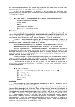 pois essa obrigação é do espólio, não pessoal deles, razão pela qual, diz o inciso, as dívidas serão
executadas "até o limite do valor do patrimônio transferido".
Por fim, o perdimento de bens é a perda destes em favor do Estado, para reparar aos cofres
públicos uma quantia que deles tenha sido retirada, como no enriquecimento ilícito ou outros crimes
funcionais, como peculato.
XLVI - a lei regulará a individualização da pena e adotará, entre outras, as seguintes:
a) privação ou restrição da liberdade;
b) perda de bens;
c) multa;
d) prestação social alternativa;
e) suspensão ou interdição de direitos;
Comentário:
Este inciso trata das penas constitucionais, das penas possíveis no Direito brasileiro e firma o
princípio da individualização da pena. Perceba, antes de mais nada, que a relação não é definitiva, mas
sim apenas ilustrativa, já que a Constituição tolera expressamente outras penas além das previstas, e
desde que não sejam as do próximo inciso. Sinal de que é assim é a locução "entre outras".
A privação é a perda total da liberdade, pela reclusão ou pela detenção. A restrição de
liberdade é apenas um cerceamento, uma diminuição dela, e ocorre no sursis, nos regimes aberto e
semi-aberto de prisão e no livramento condicional, por exemplo.
Perda de bens significa tê-los retirados pelo Estado, para reparar à vítima ou a si próprio.
Multa é a imposição de uma penalidade pecuniária, de um valor a ser pago pelo preso.
Prestação social alternativa é a condenação do condenado a fazer alguma coisa em benefício
da sociedade, como forma de reparar todo ou parte de seu crime, como pintar as paredes de uma
associação comunitária, auxiliar no atendimento em creche ou orfanatos, ministrar aulas gratuitas e
outros. Corresponde às penas restritivas de direitos, autônomas e substitutivas das penas privativas de
liberdade, indicadas no Código Penal, art. 44.
Suspensão de direito é a supressão temporária dele, como no caso do motorista que atropela e
mata um pedestre, sendo que dirigia embriagado. A pena, além das referentes ao crime, poderá
alcançar a retirada temporária ou definitiva da carteira de habilitação e, com ela, do direito de dirigir.
A individualização da pena de que fala o inciso é a sua fixação de acordo com as
características pessoais do condenado, sua personalidade, a conduta social, sua condição escolar e
financeira. dentre outras.
XLVII - não haverá penas:
a) de morte, salvo em caso de guerra declarada, nos termos do art. 84, XIX;
b) de caráter perpétuo;
c) de trabalhos forçados;
d) de banimento;
e) cruéis;
Comentário:
Estão aqui todas as penas consideradas inconstitucionais. A relação é terminativa, final, e
nenhuma outra pena poderá assim ser considerada.
A pena de morte é, como se sabe, punir o criminoso condenado, tirando-lhe a vida. A
discussão sobre a justiça que se faz a partir desse tipo de punição é profunda, controvertida e de
correntes inconciliáveis. A nosso estudo basta, contudo, saber que a pena de morte é constitucional
nos casos em que o Brasil esteja oficialmente em guerra com outro país, por ter sido agredido e tendo
respondido a essa agressão estrangeira, autorizado pelo Congresso Nacional ou por ele referendado
(art. 5°, XLVII combinado com o art. 84, XIX). São crimes puníveis com essa pena drástica a deserção,
a espionagem e a traição. Somente nesses casos de guerra é que se admite a pena de morte. A
tradição brasileira informa que, antes da execução da pena de morte, seja ouvido o Presidente da
República, que poderá utilizar-se da clementia principis para impedir a morte do condenado e
transformar essa pena em outra, como a prisão perpétua.
 