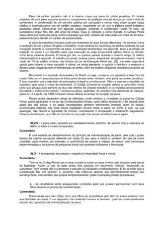 Pena de caráter perpétuo não é a mesma coisa que pena de prisão perpétua. O caráter
perpétuo de uma pena aparece quando o cumprimento de qualquer uma se alonga por toda a vida do
condenado. A condenação de um servidor público por corrupção a nunca mais poder ocupar cargo
público é inconstitucional por ter caráter perpétuo. Importante se ver que o sistema penal brasileiro
possibilita penas centenárias em algumas ocasiões, podendo o condenado (como no caso da
Candelária) pegar 100, I50, 200 anos de prisão. Essa é, contudo, a pena imposta. O Código Penal
deixa claro que nenhuma pena, tenha a duração que tiver, poderá ser executada por mais de 30 anos,
justamente para afastar um caráter de perpetuidade.
A pena de trabalhos forçados pode ser entendida de duas formas diferentes. Na primeira, seria
a proibição de ser o preso obrigado a trabalhar, muito embora se reconheça os efeitos positivos de sua
ocupação durante o cumprimento da pena, a chamada laborterapia. Na segunda, seria a proibição de
sujeição do preso a um trabalho para cuja execução se exija excepcional esforço físico ou mental,
como fazer cadeiras durante 12 horas por dia, ou quebrar pedras durante o mesmo tempo. A melhor
interpretação é a segunda. O trabalho do preso, nesses casos, deverá ser sempre remunerado, hoje à
razão de 1/3 do salário mínimo, nos termos da Lei de Execução Penal (art. 29), e o valor pago será
usado para reparar o dano causado à vítima, se ainda pendente, a assistir à família e a ressarcir o
Estado pelas despesas com a manutenção do preso, além de custear pequenas despesas pessoais do
mesmo.
Banimento é a expulsão de brasileiro do Brasil, ou seja, condenar um brasileiro a viver fora do
nosso País por um prazo (porque se fosse para sempre seria, também, uma pena de caráter perpétuo).
É bom ressaltar que a expulsão de estrangeiro é legal e constitucional. Não o é apenas a expulsão de
brasileiro, que toma o nome de banimento. O Código Criminal do Império definia o banimento como
pena que privava para sempre os réus dos direitos de cidadão brasileiro e os impedia perpetuamente
de habitar o território do Império. Tornava-os párias, apátridas. As versões mais modernas do instituto,
pelos AI-13 e AI-14, de 1968, limitaram esses efeitos ao tempo de duração da pena.
Penas cruéis dependem ainda de definição, muito embora a crueldade já exista no Código
Penal, como agravante, e na Lei de Contravenções Penais, como delito autônomo. A lei deverá dizer
quais são tais penas, e se serão considerados também sofrimentos mentais, além de físicos.
Cernicchiaro entende que essa futura legislação deverá tratar a pena de forma a que, na sua
execução, não ofenda a dignidade do homem, submetendo o condenado a tratamento degradante,
física ou moralmente, que não os normais na execução das penas constitucionais e legais.
XLVIII - a pena será cumprida em estabelecimentos distintos, de acordo com a natureza do
delito, a idade e o sexo do apenado;
Comentário:
É uma espécie de desdobramento do princípio da individualização da pena, pelo qual o preso
deverá ter regime carcerário diferente em razão do seu sexo e idade e, também, do tipo de crime
cometido, para impedir, por exemplo, a convivência de presos e presas, de jovens com criminosos
experimentados e de autores de pequenos furtos com grandes traficantes e homicidas.
XLIX - é assegurado aos presos o respeito à integridade física e moral;
Comentário:
Tem-se no Código Penal que o preso conserva todos os seus direitos não atingidos pela perda
da liberdade. Assim, o fato de estar preso não autoriza um tratamento violento, depravado ou
subumano, nem ordens que o submetam a atitudes ou situações constrangedoras. É de se notar que a
Constituição fala em "presos" e, portanto, não refere-se apenas aos definitivamente presos por
sentença final, mas também aos presos temporariamente, pelas chamadas prisões processuais.
L - às presidiárias serão asseguradas condições para que possam permanecer com seus
filhos durante o período de amamentação;
Comentário:
Pretende-se aqui não infligir dano aos filhos de presidiárias pelo fato de essas estarem com
sua liberdade cerceada. É um dispositivo de conteúdo humano e, também, pode ser confortavelmente
situado sob o princípio da individualização da pena.
 