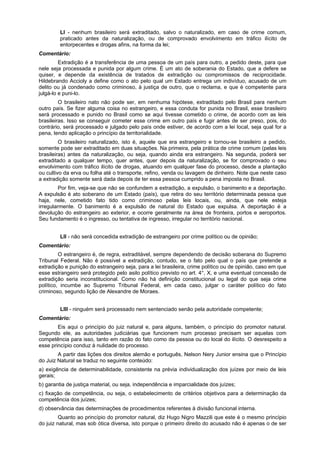 LI - nenhum brasileiro será extraditado, salvo o naturalizado, em caso de crime comum,
praticado antes da naturalização, ou de comprovado envolvimento em tráfico ilícito de
entorpecentes e drogas afins, na forma da lei;
Comentário:
Extradição é a transferência de uma pessoa de um país para outro, a pedido deste, para que
nele seja processada e punida por algum crime. É um ato de soberania do Estado, que a defere se
quiser, e depende da existência de tratados de extradição ou compromissos de reciprocidade.
Hildebrando Accioly a define como o ato pelo qual um Estado entrega um indivíduo, acusado de um
delito ou já condenado como criminoso, à justiça de outro, que o reclama, e que é competente para
julgá-lo e puni-lo.
O brasileiro nato não pode ser, em nenhuma hipótese, extraditado pelo Brasil para nenhum
outro país. Se fizer alguma coisa no estrangeiro, e essa conduta for punida no Brasil, esse brasileiro
será processado e punido no Brasil como se aqui tivesse cometido o crime, de acordo com as leis
brasileiras. Isso se conseguir cometer esse crime em outro país e fugir antes de ser preso, pois, do
contrário, será processado e julgado pelo país onde estiver, de acordo com a lei local, seja qual for a
pena, tendo aplicação o princípio da territorialidade.
O brasileiro naturalizado, isto é, aquele que era estrangeiro e tornou-se brasileiro a pedido,
somente pode ser extraditado em duas situações. Na primeira, pela prática de crime comum (pelas leis
brasileiras) antes da naturalização, ou seja, quando ainda era estrangeiro. Na segunda, poderá ser
extraditado a qualquer tempo, quer antes, quer depois da naturalização, se for comprovado o seu
envolvimento com tráfico ilícito de drogas, atuando em qualquer fase do processo, desde a plantação
ou cultivo da erva ou folha até o transporte, refino, venda ou lavagem de dinheiro. Note que neste caso
a extradição somente será dada depois de ter essa pessoa cumprido a pena imposta no Brasil.
Por fim, veja-se que não se confundem a extradição, a expulsão, o banimento e a deportação.
A expulsão é ato soberano de um Estado (país), que retira do seu território determinada pessoa que
haja, nele, cometido fato tido como criminoso pelas leis locais, ou, ainda, que nele esteja
irregularmente. O banimento é a expulsão de natural do Estado que expulsa. A deportação é a
devolução do estrangeiro ao exterior, e ocorre geralmente na área de fronteira, portos e aeroportos.
Seu fundamento é o ingresso, ou tentativa de ingresso, irregular no território nacional.
LII - não será concedida extradição de estrangeiro por crime político ou de opinião;
Comentário:
O estrangeiro é, de regra, extraditável, sempre dependendo de decisão soberana do Supremo
Tribunal Federal. Não é possível a extradição, contudo, se o fato pelo qual o país que pretende a
extradição e punição do estrangeiro seja, para a lei brasileira, crime político ou de opinião, caso em que
esse estrangeiro será protegido pelo asilo político previsto no art. 4°, X, e uma eventual concessão de
extradição seria inconstitucional. Como não há definição constitucional ou legal do que seja crime
político, incumbe ao Supremo Tribunal Federal, em cada caso, julgar o caráter político do fato
criminoso, segundo lição de Alexandre de Moraes.
LIII - ninguém será processado nem sentenciado senão pela autoridade competente;
Comentário:
Eis aqui o princípio do juiz natural e, para alguns, também, o princípio do promotor natural.
Segundo ele, as autoridades judiciárias que funcionem num processo precisam ser aquelas com
competência para isso, tanto em razão do fato como da pessoa ou do local do ilícito. O desrespeito a
esse princípio conduz à nulidade do processo.
A partir das lições dos direitos alemão e português, Nelson Nery Junior ensina que o Princípio
do Juiz Natural se traduz no seguinte conteúdo:
a) exigência de determinabilidade, consistente na prévia individualização dos juízes por meio de leis
gerais;
b) garantia de justiça material, ou seja, independência e imparcialidade dos juízes;
c) fixação de competência, ou seja, o estabelecimento de critérios objetivos para a determinação da
competência dos juízes;
d) observância das determinações de procedimentos referentes à divisão funcional interna.
Quanto ao princípio do promotor natural, diz Hugo Nigro Mazzili que este é o mesmo princípio
do juiz natural, mas sob ótica diversa, isto porque o primeiro direito do acusado não é apenas o de ser
 