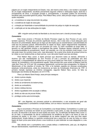 julgado por um órgão independente do Estado, mas, até mesmo antes disso, o de receber a acusação
de um órgão independente, escolhido previamente segundo critérios e atribuições legais, aboli.dos o
procedimento de ofício, a acusação privada e, principalmente, o acusador público de encomenda,
escolhido pelo procurador-geral de justiça. Para Nelson Nery Junior, este princípio exige a presença de
quatro requisitos:
a) a investidura no cargo de promotor de justiça;
b) a existência de órgão de execução;
c) a lotação por titularidade e inamovibilidade do promotor de justiça no órgão de execução;
d) a definição em lei das atribuições do órgão.
LIV - ninguém será privado da liberdade ou de seus bens sem o devido processo legal;
Comentário:
Este inciso encerra o Princípio do Devido Processo Legal (ou Due Process of Law, como
também aparece). Princípio de profundo significado técnico, não é esta obra o local adequado para
discuti-lo em profundidade. Basta que se diga que ele impõe que as características e peculiaridades de
cada tipo de processo judicial, referentemente ao objeto do litígio, sejam religiosamente respeitados,
sem que os órgãos judiciários usem um processo por outro, ou criem novidades ao longo dele, ou
ignorem ou não garantam direitos e prerrogativas das partes. Qualquer dessas violações conduz à
inconstitucionalidade do procedimento. Assim, por exemplo, se o rito era ordinário (mais longo), o juiz
não pode impor rito sumário (mais curto, mais abreviado). Se a parte tinha direito de produzir prova ou
ter vistas ou ouvir testemunhas ou fazer perícia, o juiz não pode impedir que isso aconteça.
Para Nelson Nery Junior, é deste princípio que decorrem todos os demais, afirmando a
doutrina que são manifestações do Due Process of Law o princípio da publicidade dos atos
processuais, a impossibilidade de utilizar-se em juízo prova obtida por meio ilícito, o postulado do juiz
natural, do contraditório e do procedimento regular. Este princípio tem suas raízes na Magna Carta de
João Sem Terra, de 1215 (art. 39), prosseguiu aparecendo, nos termos hoje consagrados, no Statute of
Westminster of the Liberties of London, de 1354, e foi também repetida em diversas constituições
estaduais norte-americanas, antes de incorporar-se ao texto da Constituição Americana de 1787. A
primeira menção expressa ao trinômio consagrado, segundo Nelson Nery Junior, foi feita na
Declaração dos Direitos de Maryland, em 3/11/1776.
Para Luiz Alberto David Araújo, esse princípio assegura:
a) direito à prévia citação;
b) direito a juiz imparcial;
c) direito ao arrolamento de testemunhas;
d) direito ao contraditório;
e) direito à defesa técnica;
f) direito à igualdade entre acusação e defesa;
g) direito ao não-uso de provas ilícitas;
h) privilégio contra auto-incriminação.
LV - aos litigantes, em processo judicial ou administrativo, e aos acusados em geral são
assegurados o contraditório e ampla defesa, com os meios e recursos a ela inerentes;
Comentário:
Aqui é encontrado o Princípio do Contraditório e da Ampla Defesa. Contraditório é o poder que
tem cada parte no processo de resistir ao que pretende a outra parte, ou seja, de resistir à pretensão
do outro, de discordar e de trazer as suas razões aos autos. Ou, na defìnição de Nelson Nery Junior, é,
de um lado, a necessidade de dar-se conhecimento da existência da ação e de todos os atos do
processo às partes, e, de outro, a possibilidade de as partes reagirem aos atos que lhes sejam
desfavoráveis. Ampla defesa é a garantia constitucional que a parte tem de usar de todos os meios
legais de fazer prova para tentar provar a sua inocência ou para defender as suas alegações e o seu
direito.
Não ofende nem o contraditório nem a ampla defesa o indeferimento, pelo juiz, de diligência
tida por desnecessária, impertinente ou protelatória.
 
