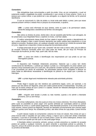 Comentário:
São obrigatórias duas comunicações a partir da prisão. Uma, ao juiz competente, o qual vai
justamente avaliar a legalidade da prisão, considerando o que consta no inciso anterior. Outra, ou à
pessoa que o preso indicar, e que poderá ser o seu advogado, ou a alguém da família, se for possível
identificá-la.
O que se comunicará é o fato da prisão e o local onde está detido o preso, para que essas
pessoas possam verificar o estado físico e psíquico do encarcerado, e ajudá-lo.
LXIII - o preso será informado de seus direitos, entre os quais o de permanecer calado,
sendo-lhe assegurada a assistência da família e de advogado;
Comentário:
São vários os direitos do preso, dentre eles o de ser assistido pela família e por advogado, de
ter preservada a sua integridade física e, explícito no inciso, o de ficar calado.
O melhor entendimento desse direito de ficar calado é aquele que aponta o descabimento de
ser o preso obrigado a falar e assim fornecer elementos que serão usados para prejudicá-lo e à sua
defesa no processo. Qualquer preso, em qualquer situação, pode reservar-se o direito de somente falar
em juízo, negando-se a responder a todas as perguntas da autoridade policial.
A antiga presunção de que "quem cala, consente" não tem mais a menor valia, pois do silêncio
do acusado nenhuma conclusão sobre sua culpa pode ser tirada, até por força do Princípio da
Presunção da Inocência, já visto. Hoje, quem cala, não diz nada.
LXIV - o preso tem direito à identificação dos responsáveis por sua prisão ou por seu
interrogatório policial;
Comentário:
O dispositivo tem finalidade nitidamente preventiva. Sabendo que o preso tem direito
constitucional de identificá-lo, o policial que realizar a prisão ou o interrogatório do preso saberá usar
apenas a força necessária para um e outro ato, não podendo cometer excessos, pelos quais poderá vir
a ser processado por abuso de autoridade. As autoridades policiais ficam obrigadas a oferecer ao
preso todas as alternativas necessárias à identificação do policial ou da equipe que o prendeu ou
interrogou.
LXV - a prisão ilegal será imediatamente relaxada pela autoridade judiciária;
Comentário:
Prisão ilegal é aquela que não obedece aos parâmetros legais, como, por exemplo, a da
pessoa que não estiver em flagrante, presa sem ordem judicial escrita e fundamentada. Tal prisão, por
mais que se tenha certeza de que o preso é o culpado, deverá ser relaxada (liberação do preso) por
ordem de autoridade judiciária.
LXVI - ninguém será levado à prisão ou nela mantido, quando a lei admitir a liberdade
provisória, com ou sem fiança;
Comentário:
Há crimes inafiançáveis, dois dos quais já vimos nos incisos anteriores. Há crimes afiançáveis,
pelos quais se possibilita ao preso pagar uma quantia arbitrada por autoridade policial ou judicial
(dependendo do crime) e, a partir desse pagamento, obter liberdade provisória. E há crimes levíssimos,
cujos autores, mesmo presos em flagrante, deverão ser libertados provisoriamente sem precisar pagar
qualquer quantia como fiança. No vocabulário jurídico, são ditos crimes de cuja prisão o preso livra-se
solto.
A partir dessas noções se compreende o alcance do inciso em estudo. Nos crimes em que o
preso livra-se solto e naqueles em que caiba a fiança, a regra é que o preso tem direito à liberdade
provisória, o que leva à conclusão de que só ficará preso o autor de crime inafiançável, embora isso
também ocorra com aquele que não quer ou não pode pagar fiança.
A liberdade obtida é provisória; primeiro, porque a prisão preventiva ou cautelar do acusado
poderá ser pedida a qualquer momento, se assim entender a autoridade policial ou judiciária. E,
segundo, porque ele poderá ser preso novamente se condenado ao final do processo a pena restritiva
ou privativa de liberdade.
 