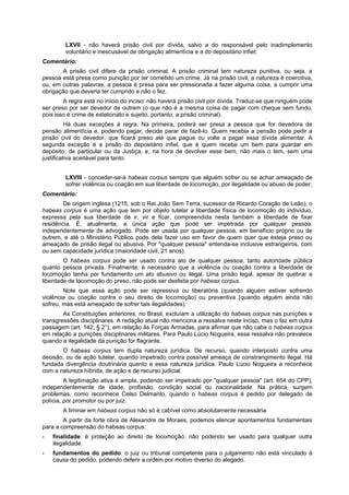 LXVII - não haverá prisão civil por dívida, salvo a do responsável pelo inadimplemento
voluntário e inescusável de obrigação alimentícia e a do depositário infiel;
Comentário:
A prisão civil difere da prisão criminal. A prisão criminal tem natureza punitiva, ou seja, a
pessoa está presa como punição por ter cometido um crime. Já na prisão civil, a natureza é coercitiva,
ou, em outras palavras, a pessoa é presa para ser pressionada a fazer alguma coisa, a cumprir uma
obrigação que deveria ter cumprido e não o fez.
A regra está no início do inciso: não haverá prisão civil por dívida. Traduz-se que ninguém pode
ser preso por ser devedor de outrem (o que não é a mesma coisa de pagar com cheque sem fundo,
pois isso é crime de estelionato e sujeito, portanto, a prisão criminal).
Há duas exceções à regra. Na primeira, poderá ser presa a pessoa que for devedora de
pensão alimentícia e, podendo pagar, decide parar de fazê-lo. Quem recebia a pensão pode pedir a
prisão civil do devedor, que ficará preso até que pague ou volte a pagar essa dívida alimentar. A
segunda exceção é a prisão do depositário infiel, que é quem recebe um bem para guardar em
depósito, de particular ou da Justiça, e, na hora de devolver esse bem, não mais o tem, sem uma
justificativa aceitável para tanto.
LXVIII - conceder-se-á habeas corpus sempre que alguém sofrer ou se achar ameaçado de
sofrer violência ou coação em sua liberdade de locomoção, por ilegalidade ou abuso de poder;
Comentário:
De origem inglesa (1215, sob o Rei João Sem Terra, sucessor de Ricardo Coração de Leão), o
habeas corpus é uma ação que tem por objeto tutelar a liberdade física de locomoção do indivíduo,
expressa pela sua liberdade de ir, vir e ficar, compreendida nesta também a liberdade de fixar
residência. É, atualmente, a única ação que pode ser impetrada por qualquer pessoa,
independentemente de advogado. Pode ser usada por qualquer pessoa, em benefício próprio ou de
outrem, e até o Ministério Público pode dela fazer uso em favor de quem quer que esteja preso ou
ameaçado de prisão ilegal ou abusiva. Por "qualquer pessoa" entenda-se inclusive estrangeiros, com
ou sem capacidade jurídica (maioridade civil, 21 anos).
O habeas corpus pode ser usado contra ato de qualquer pessoa, tanto autoridade pública
quanto pessoa privada. Finalmente, é necessário que a violência ou coação contra a liberdade de
locomoção tenha por fundamento um ato abusivo ou ilegal. Uma prisão legal, apesar de quebrar a
liberdade de locomoção do preso, não pode ser desfeita por habeas corpus.
Note que essa ação pode ser repressiva ou liberatória (quando alguém estiver sofrendo
violência ou coação contra o seu direito de locomoção) ou preventiva (quando alguém ainda não
sofreu, mas está ameaçado de sofrer tais ilegalidades).
As Constituições anteriores, no Brasil, excluíam a utilização do habeas corpus nas punições e
transgressões disciplinares. A redação atual não menciona a ressalva neste inciso, mas o faz em outra
passagem (art. 142, § 2°), em relação às Forças Armadas, para afirmar que não cabe o habeas corpus
em relação a punições disciplinares militares. Para Paulo Lúcio Nogueira, essa ressalva não prevalece
quando a ilegalidade da punição for flagrante.
O habeas corpus tem dupla natureza jurídica. De recurso, quando interposto contra uma
decisão, ou de ação tutelar, quando impetrado contra possível ameaça de constrangimento ilegal. Há
fundada divergência doutrinária quanto a essa natureza jurídica. Paulo Lúcio Nogueira a reconhece
com a natureza híbrida, de ação e de recurso judicial.
A legitimação ativa é ampla, podendo ser impetrado por "qualquer pessoa" (art. 654 do CPP),
independentemente de idade, profissão, condição social ou nacionalidade. Na prática, surgem
problemas, como reconhece Celso Delmanto, quando o habeas corpus é pedido por delegado de
polícia, por promotor ou por juiz.
A liminar em habeas corpus não só é cabível como absolutamente necessária.
A partir da forte obra de Alexandre de Moraes, podemos elencar apontamentos fundamentais
para a compreensão do habeas corpus:
- finalidade: é proteção ao direito de locomoção, não podendo ser usado para qualquer outra
ilegalidade.
- fundamentos do pedido: o juiz ou tribunal competente para o julgamento não está vinculado à
causa do pedido, podendo deferir a ordem por motivo diverso do alegado.
 