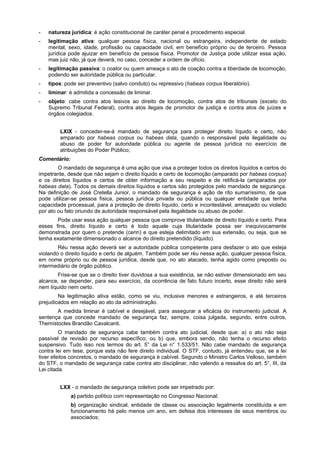 - natureza jurídica: é ação constitucional de caráter penal e procedimento especial.
- legitimação ativa: qualquer pessoa física, nacional ou estrangeira, independente de estado
mental, sexo, idade, profissão ou capacidade civil, em benefício próprio ou de terceiro. Pessoa
jurídica pode ajuizar em benefício de pessoa física. Promotor de Justiça pode utilizar essa ação,
mas juiz não, já que deverá, no caso, conceder a ordem de ofício.
- legitimação passiva: o coator ou quem ameaça o ato de coação contra a liberdade de locomoção,
podendo ser autoridade pública ou particular.
- tipos: pode ser preventivo (salvo conduto) ou repressivo (habeas corpus liberatório).
- liminar: é admitida a concessão de liminar.
- objeto: cabe contra atos lesivos ao direito de locomoção, contra atos de tribunais (exceto do
Supremo Tribunal Federal), contra atos ilegais de promotor de justiça e contra atos de juízes e
órgãos colegiados.
LXIX - conceder-se-á mandado de segurança para proteger direito líquido e certo, não
amparado por habeas corpus ou habeas data, quando o responsável pela ilegalidade ou
abuso de poder for autoridade pública ou agente de pessoa jurídica no exercício de
atribuições do Poder Público;
Comentário:
O mandado de segurança é uma ação que visa a proteger todos os direitos líquidos e certos do
impetrante, desde que não sejam o direito líquido e certo de locomoção (amparado por habeas corpus)
e os direitos líquidos e certos de obter informação a seu respeito e de retificá-la (amparados por
habeas data). Todos os demais direitos líquidos e certos são protegidos pelo mandado de segurança.
Na definição de José Cretella Junior, o mandado de segurança é ação de rito sumaríssimo, de que
pode utilizar-se pessoa física, pessoa jurídica privada ou pública ou qualquer entidade que tenha
capacidade processual, para a proteção de direito líquido, certo e incontestável, ameaçado ou violado
por ato ou fato oriundo de autoridade responsável pela ilegalidade ou abuso de poder.
Pode usar essa ação qualquer pessoa que comprove titularidade de direito líquido e certo. Para
esses fins, direito líquido e certo é todo aquele cuja titularidade possa ser inequivocamente
demonstrada por quem o pretende (cerin) e que esteja delimitado em sua extensão, ou seja, que se
tenha exatamente dimensionado o alcance do direito pretendido (líquido).
Réu nessa ação deverá ser a autoridade pública competente para desfazer o ato que esteja
violando o direito líquido e certo de alguém. Também pode ser réu nessa ação, qualquer pessoa física,
em nome próprio ou de pessoa jurídica, desde que, no ato atacado, tenha agido como preposto ou
intermediário de órgão público.
Frise-se que se o direito tiver duvidosa a sua existência, se não estiver dimensionado em seu
alcance, se depender, para seu exercício, da ocorrência de fato futuro incerto, esse direito não será
nem líquido nem certo.
Na legitimação ativa estão, como se viu, inclusive menores e estrangeiros, e até terceiros
prejudicados em relação ao ato da administração.
A medida liminar é cabível e desejável, para assegurar a eficácia do instrumento judicial. A
sentença que concede mandado de segurança faz, sempre, coisa julgada, segundo, entre outros,
Themístocles Brandão Cavalcanti.
O mandado de segurança cabe também contra ato judicial, desde que: a) o ato não seja
passível de revisão por recurso específico; ou b) que, embora sendo, não tenha o recurso efeito
suspensivo. Tudo isso nos termos do art. 5° da Lei n° 1.533/51. Não cabe mandado de segurança
contra lei em tese, porque esta não fere direito individual. O STF, contudo, já entendeu que, se a lei
tiver efeitos concretos, o mandado de segurança é cabível. Segundo o Ministro Carlos Velloso, também
do STF, o mandado de segurança cabe contra ato disciplinar, não valendo a ressalva do art. 5°, III, da
Lei citada.
LXX - o mandado de segurança coletivo pode ser impetrado por:
a) partido político com representação no Congresso Nacional;
b) organização sindical, entidade de classe ou associação legalmente constituída e em
funcionamento há pelo menos um ano, em defesa dos interesses de seus membros ou
associados;
 