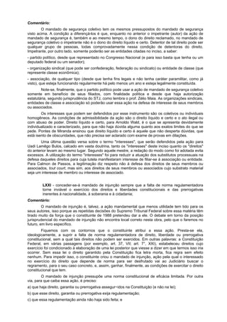 Comentário:
O mandado de segurança coletivo tem os mesmos pressupostos do mandado de segurança
visto acima. A condição a diferençá-los é que, enquanto no anterior o impetrante (autor) da ação de
mandado de segurança é, também e ao mesmo tempo, o dono do direito reclamado, no mandado de
segurança coletivo o impetrante não é o dono do direito líquido e certo. Detentor de tal direito pode ser
qualquer grupo de pessoas, todas comprovadamente nessa condição de detentoras do direito.
Impetrante, por outro lado, somente poderão ser as entidades citadas no inciso, a saber:
- partido político, desde que representado no Congresso Nacional (e para isso basta que tenha ou um
deputado federal ou um senador);
- organização sindical (que pode ser confederação, federação ou sindicato) ou entidade de classe (que
represente classe econômica);
- associação, de qualquer tipo (desde que tenha fins legais e não tenha caráter paramilitar, como já
visto), que esteja funcionando regularmente há pelo menos um ano e esteja legalmente constituída.
Note-se, finalmente, que o partido político pode usar a ação de mandado de segurança coletivo
somente em benefício de seus filiados, com finalidade política e desde que haja autorização
estatutária, segundo jurisprudência do STJ, como lembra o prof. Zélio Maia. As organizações sindicais,
entidades de classe e associação só poderão usar essa ação na defesa de interesse de seus membros
ou associados.
Os interesses que podem ser defendidos por esse instrumento são os coletivos ou individuais
homogêneos. As condições de admissibilidade da ação são o direito líquido e certo e o ato ilegal ou
com abuso de poder. Direito líquido e certo, para Arnoldo Wald, é o que se apresenta devidamente
individualizado e caracterizado, para que não haja dúvida alguma quanto aos exatos limites do que se
pede. Pontes de Miranda ensinou que direito líquido e certo é aquele que não desperta dúvidas, que
está isento de obscuridades, que não precisa ser aclarado com exame de provas em dilações.
Uma última questão versa sobre o termo "interesses", que serão defendidos pela ação para
Uadi Lamêgo Bulos, calcado em vasta doutrina, tanto os "interesses" deste inciso quanto os "direitos"
do anterior levam ao mesmo lugar. Segundo aquele mestre, a redação do modo como foi adotada evita
excessos. A utilização do termo "interesses" foi para reduzir a atuação dos substitutos processuais na
defesa daqueles direitos para cuja tutela manifestaram interesse de filiar-se à associação ou entidade.
Para Calmon de Passos, a legitimação diz respeito não à defesa dos direitos de seus membros ou
associados, tout court, mas sim, aos direitos de seus membros ou associados cujo substrato material
seja um interesse de membro ou interesse de associado.
LXXI - conceder-se-á mandado de injunção sempre que a falta de norma regulamentadora
torne inviável o exercício dos direitos e liberdades constitucionais e das prerrogativas
inerentes à nacionalidade, à soberania e à cidadania;
Comentário:
O mandado de injunção é, talvez, a ação mandamental que menos utilidade tem tido para os
seus autores, isso porque as repetidas decisões do Supremo Tribunal Federal sobre essa matéria têm
tirado muito da força que o constituinte de 1988 pretendeu dar a ele. O debate em torno da posição
jurisprudencial do mandado de injunção não encontra local correto nesta obra, pelo que o faremos no
futuro, em livro específico.
Fiquemos com os contornos que o constituinte atribui a essa ação. Presta-se ela,
ideologicamente, a suprir a falta de norma regulamentadora de direito, liberdade ou prerrogativa
constitucional, sem a qual tais direitos não podem ser exercidos. Em outras palavras: a Constituição
Federal, em várias passagens (por exemplo, art. 37, VII; art. 7°, XXI), estabeleceu direitos cujo
exercício foi condicionado à elaboração de uma lei posterior que viesse a dizer em que termos isso iria
ocorrer. Sem essa lei o direito garantido pela Constituição fica letra morta, fica regra sem efeito
nenhum. Para impedir isso, o constituinte criou o mandado de injunção, ação pela qual o interessado
no exercício do direito que depende de norma para ser desfrutado vai ao Judiciário buscar o
regramento, para o seu caso concreto, e, assim, ganhar, finalmente, as condições de exercitar o direito
constitucional que tem.
O mandado de injunção pressupõe uma norma constitucional de eficácia limitada. Por outra
via, para que caiba essa ação, é preciso:
a) que haja direito, garantia ou prerrogativa assegur~idos na Constituição (e não na lei);
b) que esse direito, garantia ou prerrogativa exija regulamentação;
c) que essa regulamentação ainda não haja sido feita; e
 