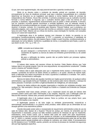 d) que, sem essa regulamentação, não seja possível exercitar a garantia constitucional.
Muito já se discutiu sobre o conteúdo da decisão judicial em mandado de injunção,
principalmente em face do obstáculo principal, qual seja a absoluta impossibilidade de o Judiciário
determinar ao Executivo ou ao Legislativo que elabore a norma faltante, diante do princípio da
independência dos Poderes. Houve três correntes. A primeira proclamava que ao Judiciário incumbia
formular a norma faltante. A segunda, que o Judiciário deveria julgar a lide nos termos em que
proposta, e resolvê-la, regulamentando exclusivamente para as partes o direito pendente. A terceira,
que ao Judiciário incumbia apenas reconhecer a omissão legislativa, que, se reiterada, levaria à
declaração da inconstitucionalidade por omissão. A segunda linha era e é a preferida por toda a melhor
doutrina. A terceira, contudo, foi a escolhida pelo Supremo Tribunal Federal, que a proclamou em
reiterados julgados, sob o argumento de que não incumbe ao Judiciário o exercício anômalo de função
típica de outro Poder. Mesmo sob as críticas da doutrina, essa orientação foi mantida, com exceções
tópicas em casos bem específicos.
A legitimação ativa é de qualquer pessoa com interesse no direito, na garantia ou na
prerrogativa constitucionalmente assegurada. O STF, a propósito, já reconheceu a viabilidade de
mandado de injunção coletivo. No pólo passivo figura o órgão a quem incumbe, constitucionalmente, a
elaboração da norma faltante. Conforme a qualidade da norma, a competência será fixada, a partir do
que dizem os arts. 102, I, g, e 105, I, h.
LXXII - conceder-se-á habeas data:
a) para assegurar o conhecimento de informações relativas à pessoa do impetrante,
constantes de registros ou bancos de dados de entidades governamentais ou de caráter
público;
b) para a retificação de dados, quando não se prefira fazê-lo por processo sigiloso,
judicial ou administrativo;
Comentário:
O habeas data nasceu sob severas críticas da doutrina. Celso Bastos afirmou que "este
habeas data é um grande engodo, fruto de uma esquizofrenia, de esquizofrenia constituinte". Cretella
Junior o chamou de "remédio inócuo".
O habeas data é ação adequada para que o impetrante tenha acesso a informações a seu
respeito, constantes de bancos de dados oficiais ou públicos e, se quiser, através da mesma ação,
fazer a retificação dos dados encontrados de modo a ajustá-los à realidade e à verdade. Tem, assim,
dupla função: conhecimento e retificação.
Bancos de dados oficiais são aqueles mantidos por órgãos governamentais. de qualquer esfera
administrativa, cuja atuação tenha por finalidade, se não exclusiva pelo menos relevante, o estoque de
dados pessoais. É exemplo o ex-SNI e a Agência Brasileira de Inteligência, em estruturação.
Bancos de dados públicos são aqueles organizados e mantidos por entidades privadas, para
qualquer fim. São exemplos o Serviço de Proteção ao Crédito e o Cadastro de Emitentes de Cheques
sem Fundos.
Importante notar duas coisas: primeiro, que o impetrante (autor) da ação de habeas data
somente poderá usá-la para obter informações a seu respeito. Segundo, que a retificação pode ser
feita de três maneiras: habeas data, processo administrativo sigiloso e processo judicial sigiloso.
A legitimação ativa é de qualquer pessoa, física ou jurídica, em seu próprio favor, para
conhecer informações a seu respeito.
A legitimação passiva é de todo órgão ou entidade governamental, incluindo-se a
administração descentralizada e os próprios entes privados, estes desde que as dimensões de sua
atuação ganhem uma ressonância pública.
Grande discussão existe sobre a necessiciade de requerimento administrativo antes do uso da
ação de habeas data. Apesar de o Superior Tribunal de Justiça, por maioria, ter entendido que tal
requerimento é necessário, porque sua falta revelaria ausência de interesse de agir do impetrante,
entendemos, como muitos outros, que o habeas data pode ser usado sem esse requerimento,
principalmente em face do princípio do amplo acesso ao Judiciário, ou da inafastabilidade da jurisdição
(art. 5°, XXXV), e, também, porque a informação prestada administrativamente pode não ser tão séria
ou completa quanto aquela prestada sob a ameaça do Judiciário, por ordem deste. O processamento
do HD obedece à Lei n° 8.038/90, usando, portanto, as normas do processo do mandado de segurança
até que haja legislação específica.
 