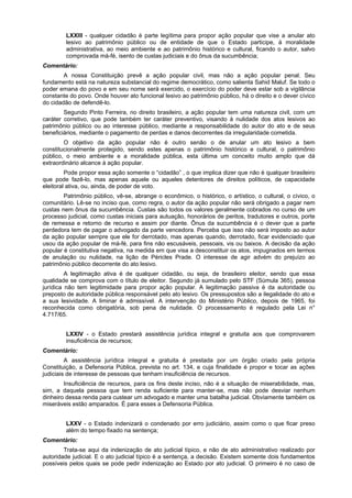 LXXIII - qualquer cidadão é parte legítima para propor ação popular que vise a anular ato
lesivo ao patrimônio público ou de entidade de que o Estado participe, à moralidade
administrativa, ao meio ambiente e ao patrimônio histórico e cultural, ficando o autor, salvo
comprovada má-fé, isento de custas judiciais e do ônus da sucumbência;
Comentário:
A nossa Constituição prevê a ação popular civil, mas não a ação popular penal. Seu
fundamento está na natureza substancial do regime democrático, como salienta Sahid Maluf. Se todo o
poder emana do povo e em seu nome será exercido, o exercício do poder deve estar sob a vigilância
constante do povo. Onde houver ato funcional lesivo ao patrimônio público, há o direito e o dever cívico
do cidadão de defendê-lo.
Segundo Pinto Ferreira, no direito brasileiro, a ação popular tem uma natureza civil, com um
caráter corretivo, que pode também ter caráter preventivo, visando à nulidade dos atos lesivos ao
patrimônio público ou ao interesse público, mediante a responsabilidade do autor do ato e de seus
beneficiários, mediante o pagamento de perdas e danos decorrentes da irregularidade cometida.
O objetivo da ação popular não é outro senão o de anular um ato lesivo a bem
constitucionalmente protegido, sendo estes apenas o patrimônio histórico e cultural, o patrimônio
público, o meio ambiente e a moralidade pública, esta última um conceito muito amplo que dá
extraordinário alcance à ação popular.
Pode propor essa ação somente o “cidadão” , o que implica dizer que não é qualquer brasileiro
que pode fazê-lo, mas apenas aquele ou aqueles detentores de direitos políticos, de capacidade
eleitoral ativa, ou, ainda, de poder de voto.
Patrimônio público, vê-se, abrange o econômico, o histórico, o artístico, o cultural, o cívico, o
comunitário. Lê-se no inciso que, como regra, o autor da ação popular não será obrigado a pagar nem
custas nem ônus da sucumbência. Custas são todos os valores geralmente cobrados no curso de um
processo judicial, como custas iniciais para autuação, honorários de peritos, tradutores e outros, porte
de remessa e retorno de recurso e assim por diante. Ônus da sucumbência é o dever que a parte
perdedora tem de pagar o advogado da parte vencedora. Perceba que isso não será imposto ao autor
da ação popular sempre que ele for derrotado, mas apenas quando, derrotado, ficar evidenciado que
usou da ação popular de má-fé, para fins não escusáveis, pessoais, vis ou baixos. A decisão da ação
popular é constitutiva negativa, na medida em que visa a desconstituir os atos, impugnados em termos
de anulação ou nulidade, na lição de Péricles Prade. O interesse de agir advém do prejuízo ao
patrimônio público decorrente do ato lesivo.
A legitimação ativa é de qualquer cidadão, ou seja, de brasileiro eleitor, sendo que essa
qualidade se comprova com o título de eleitor. Segundo já sumulado pelo STF (Súmula 365), pessoa
jurídica não tem legitimidade para propor ação popular. A legitimação passiva é da autoridade ou
preposto de autoridade pública responsável pelo ato lesivo. Os pressupostos são a ilegalidade do ato e
a sua lesividade. A liminar é admissível. A intervenção do Ministério Público, depois de 1965, foi
reconhecida como obrigatória, sob pena de nulidade. O processamento é regulado pela Lei n°
4.717/65.
LXXIV - o Estado prestará assistência jurídica integral e gratuita aos que comprovarem
insuficiência de recursos;
Comentário:
A assistência jurídica integral e gratuita é prestada por um órgão criado pela própria
Constituição, a Defensoria Pública, prevista no art. 134, e cuja finalidade é propor e tocar as ações
judiciais de interesse de pessoas que tenham insuficiência de recursos.
Insuficiência de recursos, para os fins deste inciso, não é a situação de miserabilidade, mas,
sim, a daquela pessoa que tem renda suficiente para manter-se, mas não pode desviar nenhum
dinheiro dessa renda para custear um advogado e manter uma batalha judicial. Obviamente também os
miseráveis estão amparados. É para esses a Defensoria Pública.
LXXV - o Estado indenizará o condenado por erro judiciário, assim como o que ficar preso
além do tempo fixado na sentença;
Comentário:
Trata-se aqui da indenização de ato judicial típico, e não de ato administrativo realizado por
autoridade judicial. E o ato judicial típico é a sentença, a decisão. Existem somente dois fundamentos
possíveis pelos quais se pode pedir indenização ao Estado por ato judicial. O primeiro é no caso de
 