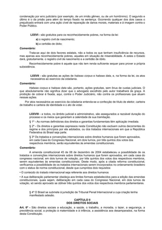 condenação por erro judiciário (por exemplo, de um irmão gêmeo, ou de um homônimo). O segundo e
último é o da prisão para além do tempo fixado na sentença. Ocorrendo qualquer dos dois casos o
prejudicado entrará com uma ação cível de reparação de danos morais, materiais e à imagem contra o
Poder Público.
LXXVI - são gratuitos para os reconhecidamente pobres, na forma da lei:
a) o registro civil de nascimento;
b) a certidão de óbito;
Comentário:
Trata-se aqui de dois favores estatais, não a todos os que tenham insuficiência de recursos,
mas apenas aos reconhecidamente pobres, aqueles em situação de miserabilidade. A estes o Estado
dará, gratuitamente. o registro civil de nascimento e a certidão de óbito.
Reconhecidamente pobre é aquele que não tem renda suficiente sequer para prover a própria
subsistência.
LXXVII - são gratuitas as ações de habeas corpus e habeas data, e, na forma da lei, os atos
necessários ao exercício da cidadania.
Comentário:
Habeas corpus e habeas data são, portanto, ações gratuitas, sem ônus de custas judiciais. O
que absolutamente não significa dizer que o advogado escolhido pelo autor trabalhará de graça. A
proibição de cobrar é fixada, aqui, contra o Poder Judiciário, não contra os profissionais que atuam
nessas ações.
Por atos necessários ao exercício da cidadania entenda-se a confecção de título de eleitor, carteira
de trabalho e carteira de identidade e o ato de votar.
LXXVIII - a todos, no âmbito judicial e administrativo, são assegurados a razoável duração do
processo e os meios que garantam a celeridade de sua tramitação.
§ 1º - As normas definidoras dos direitos e garantias fundamentais têm aplicação imediata.
§ 2º - Os direitos e garantias expressos nesta Constituição não excluem outros decorrentes do
regime e dos princípios por ela adotados, ou dos tratados internacionais em que a República
Federativa do Brasil seja parte.
§ 3º Os tratados e convenções internacionais sobre direitos humanos que forem aprovados,
em cada Casa do Congresso Nacional, em dois turnos, por três quintos dos votos dos
respectivos membros, serão equivalentes às emendas constitucionais.
Comentário:
A emenda constitucional 45 de 08 de dezembro de 2004 estabeleceu a possibilidade de os
tratados e convenções internacionais sobre direitos humanos que forem aprovados, em cada casa do
congresso nacional, em dois turnos de votação, por três quintos dos votos dos respectivos membros,
serem equivalentes às emendas constitucionais. Deste modo, após a citada reforma constitucional,
verificamos a possibilidade de os tratados internacionais serem incorporados no ordenamento brasileiro
com o status de norma constitucional, desde que cumpridos dois requisitos:
• O conteúdo do tratado internacional seja referente aos direitos humanos
• A sua deliberação parlamentar obedeça aos limites formais estabelecidos para a edição das emendas
constitucionais, quais sejam, deliberação em cada casa do Congresso Nacional, em dois turnos de
votação, só sendo aprovado se obtiver três quintos dos votos dos respectivos membros parlamentares.
§ 4º O Brasil se submete à jurisdição de Tribunal Penal Internacional a cuja criação tenha
manifestado adesão.
CAPÍTULO II
DOS DIREITOS SOCIAIS
Art. 6º - São direitos sociais a educação, a saúde, o trabalho, a moradia, o lazer, a segurança, a
previdência social, a proteção à maternidade e à infância, a assistência aos desamparados, na forma
desta Constituição.
 