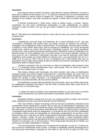 Comentário:
Este artigo enumera os direitos da pessoa, especialmente a pessoa trabalhadora. O acesso a
todos eles vai atender de forma plena o art. 1°, no inciso que comanda como um dos fundamentos da
República brasileira os valores sociais do trabalho (IV). Traduzindo, o trabalhador e a pessoa, como
resultado do seu trabalho, deve obter condições de adquirir e manter todos os direitos sociais aqui
expostos.
A Emenda Constitucional n° 26/00 inseriu, dentre os direitos sociais, a moradia. Trata-se,
visivelmente, de uma norma constitucional programática, ou seja, estabelecendo um objetivo
necessário à ação do Estado, mas que não gera efeitos imediatos e nem dá liquidez ao direito de
moradia.
Art. 7º - São direitos dos trabalhadores urbanos e rurais, além de outros que visem à melhoria de sua
condição social:
Comentário:
Trabalhadores, para este artigo da Constituição, têm a mesma definição da CLT, qual seja:
"Considera-se empregado toda pessoa física que prestar serviços de natureza não eventual a
empregador, sob a dependência deste e mediante salário". Essa imposição conceitual inspira, também,
a redação do inciso XXXIV deste artigo, onde se equipara ao trabalhador com vínculo permanente
aquele avulso, embora em nenhum dos dois entre o trabalhador eventual. Tem grande importância
perceber que o texto constitucional equipara definitivamente o trabalhador urbano ao trabalhador rural,
deixando ambos em pé de igualdade e com os mesmos direitos e em mesma extensão, restando um
único ponto em que o tratamento é diferençado, qual seja o que trata da prescrição (inciso XXIX).
Trabalhador rural é aquele que presta trabalho de natureza rural, e sua conceituação vem da Lei n°
5.889, de 8 de junho de 1973, onde se lê que o empregado rural é "toda pessoa física que, em
propriedade rural ou prédio rústico, presta serviços de natureza não eventual a empregador rural, sob a
dependência deste e mediante salário".
Também é importante notar que nem todos os direitos do trabalhador estão expressos neste
art. 7°. A Constituição admite expressamente outros, pela locução "além de outros que visem à
melhoria de sua condição social", do caput.
Pelo sistema adotado pela Constituição, não estão incluídos neste artigo os trabalhadores
eventuais (aqueles que prestam trabalho ocasionalmente, a diferentes patrões, por tempo curto), os
trabalhadores temporários (que prestam serviços para as empresas de trabalho temporário, as quais
alugam tais serviços a outras empresas) e os trabalhadores autônomos (que são aqueles que
organizam a sua própria atividade, são seus próprios patrões).
Os trabalhadores avulsos estão equiparados aos permanentes, pelo inciso XXXIV deste artigo.
Os trabalhadores domésticos têm alguns, mas não todos os direitos deste artigo, pelos termos do
parágrafo único, ao final deste artigo.
I - relação de emprego protegida contra despedida arbitrária ou sem justa causa, nos termos
de lei complementar, que preverá indenização compensatória, dentre outros direitos;
Comentário:
Despedida arbitrária é aquela fruto do humor, da vontade exclusiva do patrão, sem nenhuma
razão. Despedida sem justa causa está disciplinada nas leis trabalhistas.
Este inciso defende a relação de emprego contra os dois tipos de demissão, afirmando que lei
complementar deverá regulamentar a matéria. Não se trata aqui de estabilidade ao trabalhador, pois
que, mesmo após a edição da lei complementar pedida, ainda poderá ser despedido arbitrariamente ou
sem justa causa. O que tal lei deverá trazer serão elementos, multas e punições visando a impedir que
o empregador adote essas formas de desligamento. A conclusão de que a lei não trará a estabilidade
no emprego é obtida a partir da compreensão da "indenização compensatória" de que fala o inciso.
Deixa ela claro que a verba terá um caráter compensatório da demissão arbitrária ou sem justa causa,
visando a intimidar o patrão. No caso da estabilidade no emprego, a nossa Constituição preferiu
afastar-se do modelo alemão, que dela desfruta de forma relativa após o fim do período de experiência.
Também foi contornado o art. 4° da Convenção n° 158 da Organização Internacional do Trabalho, que
aponta para uma relativa estabilidade no emprego.
O Ato das Disposições Constitucionais Transitórias da Constituição, em seu art. 10, afirma que,
até que essa lei complementar venha a existir, a proteção do trabalhador demitido arbitrariamente ou
sem justa causa será limitada à imposição de uma multa no valor de 40% do saldo do FGTS. Isso,
 