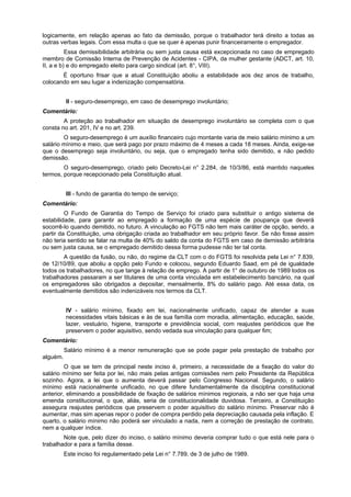 logicamente, em relação apenas ao fato da demissão, porque o trabalhador terá direito a todas as
outras verbas legais. Com essa multa o que se quer é apenas punir financeiramente o empregador.
Essa demissibilidade arbitrária ou sem justa causa está excepcionada no caso de empregado
membro de Comissão Interna de Prevenção de Acidentes - CIPA, da mulher gestante (ADCT, art. 10,
II, a e b) e do empregado eleito para cargo sindical (art. 8°, VIII).
É oportuno frisar que a atual Constituição aboliu a estabilidade aos dez anos de trabalho,
colocando em seu lugar a indenização compensatória.
II - seguro-desemprego, em caso de desemprego involuntário;
Comentário:
A proteção ao trabalhador em situação de desemprego involuntário se completa com o que
consta no art. 201, IV e no art. 239.
O seguro-desemprego é um auxílio financeiro cujo montante varia de meio salário mínimo a um
salário mínimo e meio, que será pago por prazo máximo de 4 meses a cada 18 meses. Ainda, exige-se
que o desemprego seja involuntário, ou seja, que o empregado tenha sido demitido, e não pedido
demissão.
O seguro-desemprego, criado pelo Decreto-Lei n° 2.284, de 10/3/86, está mantido naqueles
termos, porque recepcionado pela Constituição atual.
III - fundo de garantia do tempo de serviço;
Comentário:
O Fundo de Garantia do Tempo de Serviço foi criado para substituir o antigo sistema de
estabilidade, para garantir ao empregado a formação de uma espécie de poupança que deverá
socorrê-lo quando demitido, no futuro. A vinculação ao FGTS não tem mais caráter de opção, sendo, a
partir da Constituição, uma obrigação criada ao trabalhador em seu próprio favor. Se não fosse assim
não teria sentido se falar na multa de 40% do saldo da conta do FGTS em caso de demissão arbitrária
ou sem justa causa, se o empregado demitido dessa forma pudesse não ter tal conta.
A questão da fusão, ou não, do regime da CLT com o do FGTS foi resolvida pela Lei n° 7.839,
de 12/10/89, que aboliu a opção pelo Fundo e colocou, segundo Eduardo Saad, em pé de igualdade
todos os trabalhadores, no que tange à relação de emprego. A partir de 1° de outubro de 1989 todos os
trabalhadores passaram a ser titulares de uma conta vinculada em estabelecimento bancário, na qual
os empregadores são obrigados a depositar, mensalmente, 8% do salário pago. Até essa data, os
eventualmente demitidos são indenizáveis nos termos da CLT.
IV - salário mínimo, fixado em lei, nacionalmente unificado, capaz de atender a suas
necessidades vitais básicas e às de sua família com moradia, alimentação, educação, saúde,
lazer, vestuário, higiene, transporte e previdência social, com reajustes periódicos que lhe
preservem o poder aquisitivo, sendo vedada sua vinculação para qualquer fim;
Comentário:
Salário mínimo é a menor remuneração que se pode pagar pela prestação de trabalho por
alguém.
O que se tem de principal neste inciso é, primeiro, a necessidade de a fixação do valor do
salário mínimo ser feita por lei, não mais pelas antigas comissões nem pelo Presidente da República
sozinho. Agora, a lei que o aumenta deverá passar pelo Congresso Nacional. Segundo, o salário
mínimo está nacionalmente unificado, no que difere fundamentalmente da disciplina constitucional
anterior, eliminando a possibilidade de fixação de salários mínimos regionais, a não ser que haja uma
emenda constitucional, o que, aliás, seria de constitucionalidade duvidosa. Terceiro, a Constituição
assegura reajustes periódicos que preservem o poder aquisitivo do salário mínimo. Preservar não é
aumentar, mas sim apenas repor o poder de compra perdido pela depreciação causada pela inflação. E
quarto, o salário mínimo não poderá ser vinculado a nada, nem a correção de prestação de contrato,
nem a qualquer índice.
Note que, pelo dizer do inciso, o salário mínimo deveria comprar tudo o que está nele para o
trabalhador e para a família desse.
Este inciso foi regulamentado pela Lei n° 7.789, de 3 de julho de 1989.
 