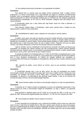 V - piso salarial proporcional à extensão e à complexidade do trabalho;
Comentário:
Piso salarial não é a mesma coisa que salário mínimo profissional. Este, o salário mínimo
profissional, é a menor remuneração com a qual deverão ser pagos os membros de determinada
profissão, como os advogados, quando contratados como empregados por alguma empresa. Já piso
salarial profissional é a menor remuneração acertada para os membros de uma categoria profissional
necessariamente sindicalizada, ou em uma ou várias empresas, categoria essa que poderá reunir
várias profissões.
A Constituição impõe que o valor desse piso seja fixado, tendo em conta a extensão e a
complexidade do trabalho.
Para Eduardo Gabriel Saad, a Constituição, neste inciso, permite tanto a fixação de piso
salarial quanto o salário mínimo profissional.
VI - irredutibilidade do salário, salvo o disposto em convenção ou acordo coletivo;
Comentário:
O salário, como regra, não pode ser reduzido, porque tem caráter alimentar, porque assegura a
subsistência do trabalhador e de sua família. Este inciso admite, contudo, a redução, desde que assim
decidido por convenção ou acordo coletivo. Essa redução deverá obedecer a certos critérios. Primeiro,
não poderá levar o valor final para menos do que o salário mínimo. Segundo, terá que ser geral.
Terceiro, não poderá ultrapassar a 25%a da remuneração habitual do empregado.
Veja-se, também, que se o trabalhador é remunerado por comissão, por tarefa, por peça ou por
empreitada, as variações dos valores mensais não são inconstitucionais, embora possam significar
reduções eventuais. Nesses casos, a remuneração é necessariamente variável, e, assim, poderá variar
para menos, nunca, porém, para menos do que o salário mínimo.
A redução de salário foi normatizada pela Lei n° 4.923, de 23/12/65, principalmente para o caso
de empresas em crise financeira ou econômica, o que poderia levar à redução de até 25% dos salários.
Com a nova disciplina constitucional, os motivos da redução poderão ser acordados ou
convencionados livremente por empregados e empregadores, desde que fique o salário reduzido acima
do mínimo.
VII - garantia de salário, nunca inferior ao mínimo, para os que percebem remuneração
variável;
Comentário:
A Constituição garante aqui o que se falou acima. No caso de empregado que receba
remuneração variável, nunca lhe poderá ser pago valor menor que o salário mínimo, mesmo que suas
comissões, por exemplo, não levem a tanto. Neste caso, a quantia deverá ser completada pelo
empregador. A doutrina e a jurisprudência são pacíficas nesse sentido, o que vai ao encontro do
conceito de salário mínimo e de sua fundamentação filosófica.
VIII - décimo terceiro salário com base na remuneração integral ou no valor da aposentadoria;
Comentário:
O benefício do 13° salário é direito do trabalhador na ativa e do trabalhador aposentado. O seu
cálculo tomará em conta a remuneração integral do trabalhador, ou seja, o salário e as garantias
permanentes.
Esse benefício é regulado pelas Leis Nos
4.090, de 13 de julho de 1962, e 4.749, de 12 de
agosto de 1965. Ambas foram regulamentadas pelo Decreto n° 57.155, de 3 de novembro de 1965.
IX - remuneração do trabalho noturno superior à do diurno;
Comentário:
A única imposição da Constituição é que o adicional de trabalho noturno tenha seu valor-hora
maior do que o valor-hora do trabalho diurno. Não diz o quanto maior deverá ser essa remuneração,
pelo que a regulamentação da matéria vai para a legislação ordinária. O adicional noturno só é devido
enquanto durar a jornada noturna do trabalhador, podendo ser retirado após sem que se possa alegar
redução de salário.
 