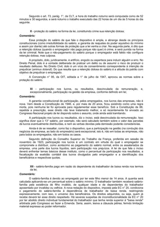 Segundo o art. 73, parág. 1°, da CLT, a hora do trabalho noturno será computada como de 52
minutos e 30 segundos, e será noturno o trabalho executado das 22 horas de um dia às 5 horas do dia
seguinte.
X - proteção do salário na forma da lei, constituindo crime sua retenção dolosa;
Comentário:
Essa proteção do salário de que fala o dispositivo é ampla, e abrange desde os princípios
constitucionais (como irredutibilidade do salário, a garantia de reajustes do poder aquisitivo do mínimo
e assim por diante) até outras formas de proteção que a lei venha a criar. Na segunda parte, é dito que
a retenção dolosa (quando o empregador não paga porque não quer) é crime, e será punida na forma
da lei criminal. Note que o não-pagamento do salário porque o empregador está falido não configura
retenção dolosa, mas culposa.
A propósito, dolo, juridicamente, é artifício, engodo ou esperteza para induzir alguém a erro. No
Direito Penal, dolo é a vontade deliberada de praticar um delito ou de assumir o risco de produzir o
resultado delituoso. No Direito Civil, dolo é um vício de consentimento correspondente à intenção de
prejudicar (animus dolandi). Do que resulta que a retenção dolosa do salário é a atitude do patrão com
objetivo de prejudicar o empregado.
A Convenção n° 95, da OIT, editada a 1° de julho de 1947, aprovou as normas sobre a
proteção do salário.
XI - participação nos lucros, ou resultados, desvinculada da remuneração, e,
excepcionalmente, participação na gestão da empresa, conforme definido em lei;
Comentário:
A garantia constitucional de participação, pelos empregados, nos lucros das empresas, não é
nova. Vem desde a Constituição de 1946, e, por mais de 20 anos, ficou existindo como uma regra
morta, pois nenhuma lei foi aprovada para regulamentar esse benefício. Sob a Constituição de 88,
repetida a prescrição, esse direito não teve tratamento melhor, e só recentemente foi enviado ao
Congresso Nacional projeto de lei dispondo sobre o assunto, onde ainda está tramitando.
A participação nos lucros ou resultados, diz o inciso, está desvinculada da remuneração. Isso
significa dizer que o 13° salário, por exemplo, não será calculado também sobre o valor das parcelas
de lucros eventualmente distribuídas, e nem as verbas devidas pela demissão poderão considerá-las.
Ainda é de se ressaltar, como faz o dispositivo, que a participação na gestão (na condução dos
negócios da empresa, ao lado do empresário) será excepcional, isto é, não em todas as empresas, não
para todos os empregados, não em todos os casos.
Segundo definição do Conselho Superior do Trabalho da França, proferida em sessão de
novembro de 1923, participação nos lucros é um contrato em virtude do qual o empregador se
compromete a distribuir, como acréscimo ao pagamento do salário normal, entre os assalariados de
empresa, uma parte dos lucros líquidos, sem participação nos prejuízos. A lei de que fala o inciso
deverá enfrentar temas básicos desse instituto, como o percentual da participação nos resultados, a
fiscalização da exatidão contábil dos lucros divulgados pelo empregador e a identificação dos
beneficiários e respectivas quotas.
XII - salário-família pago em razão do dependente do trabalhador de baixa renda nos termos
da lei;
Comentário:
O salário-família é devido ao empregado por ter este filho menor de 14 anos. A quantia será
calculada aplicando-se um percentual sobre o salário mínimo. O trabalhador também receberá salário-
família pela existência de filho inválido, de qualquer idade e de dependentes do trabalhador
aposentado por invalidez ou velhice. A nova redação do dispositivo, imposta pela EC n° 20, condiciona
o pagamento do salário-família à dependência de trabalhador de baixa renda, restringindo
expressivamente, com isso, o universo dos beneficiários. Os direitos adquiridos, ou seja, quem já
recebe deverá ter esse direito respeitado. Há severas suspeitas de inconstitucionalidade da EC n° 20
por ter abolido direito individual fundamental do trabalhador que tenha renda superior à "baixa renda"
arbitrada pelo Congresso ao fazer a Emenda. Seria, assim, lesiva a cláusula pétrea, ferindo limitação
material expressa ao poder reformador.
 