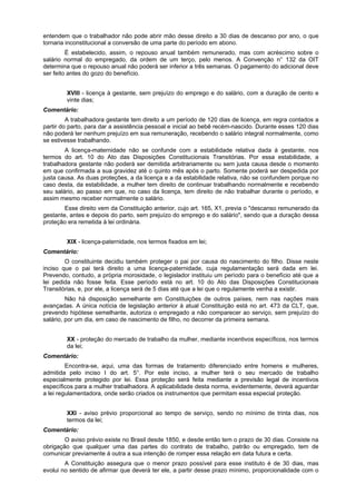 entendem que o trabalhador não pode abrir mão desse direito a 30 dias de descanso por ano, o que
tornaria inconstitucional a conversão de uma parte do período em abono.
É estabelecido, assim, o repouso anual também remunerado, mas com acréscimo sobre o
salário normal do empregado, da ordem de um terço, pelo menos. A Convenção n° 132 da OIT
determina que o repouso anual não poderá ser inferior a três semanas. O pagamento do adicional deve
ser feito antes do gozo do benefício.
XVIII - licença à gestante, sem prejuízo do emprego e do salário, com a duração de cento e
vinte dias;
Comentário:
A trabalhadora gestante tem direito a um período de 120 dias de licença, em regra contados a
partir do parto, para dar a assistência pessoal e inicial ao bebê recém-nascido. Durante esses 120 dias
não poderá ter nenhum prejuízo em sua remuneração, recebendo o salário integral normalmente, como
se estivesse trabalhando.
A licença-maternidade não se confunde com a estabilidade relativa dada à gestante, nos
termos do art. 10 do Ato das Disposições Constitucionais Transitórias. Por essa estabilidade, a
trabalhadora gestante não poderá ser demitida arbitrariamente ou sem justa causa desde o momento
em que confirmada a sua gravidez até o quinto mês após o parto. Somente poderá ser despedida por
justa causa. As duas proteções, a da licença e a da estabilidade relativa, não se confundem porque no
caso desta, da estabilidade, a mulher tem direito de continuar trabalhando normalmente e recebendo
seu salário, ao passo em que, no caso da licença, tem direito de não trabalhar durante o período, e
assim mesmo receber normalmente o salário.
Esse direito vem da Constituição anterior, cujo art. 165, X1, previa o "descanso remunerado da
gestante, antes e depois do parto, sem prejuízo do emprego e do salário", sendo que a duração dessa
proteção era remetida à lei ordinária.
XIX - licença-paternidade, nos termos fixados em lei;
Comentário:
O constituinte decidiu também proteger o pai por causa do nascimento do filho. Disse neste
inciso que o pai terá direito a uma licença-paternidade, cuja regulamentação será dada em lei.
Prevendo, contudo, a própria morosidade, o legislador instituiu um período para o benefício até que a
lei pedida não fosse feita. Esse período está no art. 10 do Ato das Disposições Constitucionais
Transitórias, e, por ele, a licença será de 5 dias até que a lei que o regulamente venha a existir.
Não há disposição semelhante em Constituições de outros países, nem nas nações mais
avançadas. A única notícia de legislação anterior à atual Constituição está no art. 473 da CLT, que,
prevendo hipótese semelhante, autoriza o empregado a não comparecer ao serviço, sem prejuízo do
salário, por um dia, em caso de nascimento de filho, no decorrer da primeira semana.
XX - proteção do mercado de trabalho da mulher, mediante incentivos específicos, nos termos
da lei;
Comentário:
Encontra-se, aqui, uma das formas de tratamento diferenciado entre homens e mulheres,
admitida pelo inciso I do art. 5°. Por este inciso, a mulher terá o seu mercado de trabalho
especialmente protegido por lei. Essa proteção será feita mediante a previsão legal de incentivos
específicos para a mulher trabalhadora. A aplicabilidade desta norma, evidentemente, deverá aguardar
a lei regulamentadora, onde serão criados os instrumentos que permitam essa especial proteção.
XXI - aviso prévio proporcional ao tempo de serviço, sendo no mínimo de trinta dias, nos
termos da lei;
Comentário:
O aviso prévio existe no Brasil desde 1850, e desde então tem o prazo de 30 dias. Consiste na
obrigação que qualquer uma das partes do contrato de trabalho, patrão ou empregado, tem de
comunicar previamente à outra a sua intenção de romper essa relação em data futura e certa.
A Constituição assegura que o menor prazo possível para esse instituto é de 30 dias, mas
evolui no sentido de afirmar que deverá ter ele, a partir desse prazo mínimo, proporcionalidade com o
 