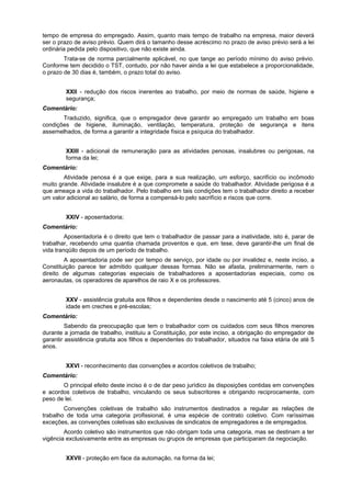 tempo de empresa do empregado. Assim, quanto mais tempo de trabalho na empresa, maior deverá
ser o prazo de aviso prévio. Quem dirá o tamanho desse acréscimo no prazo de aviso prévio será a lei
ordinária pedida pelo dispositivo, que não existe ainda.
Trata-se de norma parcialmente aplicável, no que tange ao período mínimo do aviso prévio.
Conforme tem decidido o TST, contudo, por não haver ainda a lei que estabelece a proporcionalidade,
o prazo de 30 dias é, também, o prazo total do aviso.
XXII - redução dos riscos inerentes ao trabalho, por meio de normas de saúde, higiene e
segurança;
Comentário:
Traduzido, significa, que o empregador deve garantir ao empregado um trabalho em boas
condições de higiene, iluminação, ventilação, temperatura, proteção de segurança e itens
assemelhados, de forma a garantir a integridade física e psíquica do trabalhador.
XXIII - adicional de remuneração para as atividades penosas, insalubres ou perigosas, na
forma da lei;
Comentário:
Atividade penosa é a que exige, para a sua realização, um esforço, sacrifício ou incômodo
muito grande. Atividade insalubre é a que compromete a saúde do trabalhador. Atividade perigosa é a
que ameaça a vida do trabalhador. Pelo trabalho em tais condições tem o trabalhador direito a receber
um valor adicional ao salário, de forma a compensá-lo pelo sacrifício e riscos que corre.
XXIV - aposentadoria;
Comentário:
Aposentadoria é o direito que tem o trabalhador de passar para a inatividade, isto é, parar de
trabalhar, recebendo uma quantia chamada proventos e que, em tese, deve garantir-lhe um final de
vida tranqüilo depois de um período de trabalho.
A aposentadoria pode ser por tempo de serviço, por idade ou por invalidez e, neste inciso, a
Constituição parece ter admitido qualquer dessas formas. Não se afasta, preliminarmente, nem o
direito de algumas categorias especiais de trabalhadores a aposentadorias especiais, como os
aeronautas, os operadores de aparelhos de raio X e os professores.
XXV - assistência gratuita aos filhos e dependentes desde o nascimento até 5 (cinco) anos de
idade em creches e pré-escolas;
Comentário:
Sabendo da preocupação que tem o trabalhador com os cuidados com seus filhos menores
durante a jornada de trabalho, instituiu a Constituição, por este inciso, a obrigação do empregador de
garantir assistência gratuita aos filhos e dependentes do trabalhador, situados na faixa etária de até 5
anos.
XXVI - reconhecimento das convenções e acordos coletivos de trabalho;
Comentário:
O principal efeito deste inciso é o de dar peso jurídico às disposições contidas em convenções
e acordos coletivos de trabalho, vinculando os seus subscritores e obrigando reciprocamente, com
peso de lei.
Convenções coletivas de trabalho são instrumentos destinados a regular as relações de
trabalho de toda uma categoria profissional, é uma espécie de contrato coletivo. Com raríssimas
exceções, as convenções coletivas são exclusivas de sindicatos de empregadores e de empregados.
Acordo coletivo são instrumentos que não obrigam toda uma categoria, mas se destinam a ter
vigência exclusivamente entre as empresas ou grupos de empresas que participaram da negociação.
XXVII - proteção em face da automação, na forma da lei;
 
