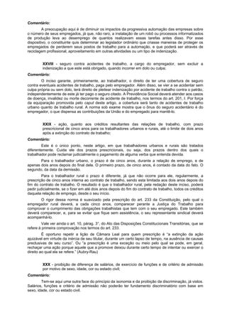 Comentário:
A preocupação aqui é de diminuir os impactos da progressiva automação das empresas sobre
o número de seus empregados, já que, não raro, a instalação de um robô ou processos informatizados
de produção leva ao desemprego de quantos realizavam essas tarefas antes disso. Por esse
dispositivo, o constituinte quis determinar ao legislador ordinário que criasse maneiras de proteger os
empregados de perderem seus postos de trabalho para a automação, e que poderá ser através de
reciclagem profissional, aproveitamento em outras atividades ou um tipo de indenização.
XXVIII - seguro contra acidentes de trabalho, a cargo do empregador, sem excluir a
indenização a que este está obrigado, quando incorrer em dolo ou culpa;
Comentário:
O inciso garante, primeiramente, ao trabalhador, o direito de ter uma cobertura de seguro
contra eventuais acidentes de trabalho, paga pelo empregador. Além disso, se vier a se acidentar sem
culpa própria ou sem dolo, terá direito de pleitear indenização por acidente de trabalho contra o patrão,
independentemente de este já ter pago o seguro citado. A Previdência Social deverá atender aos casos
de doença, invalidez ou morte decorrente de acidente de trabalho, nos termos do art. 201, I. Por força
da equiparação promovida pelo caput deste artigo, a cobertura será tanto de acidentes de trabalho
urbano quanto de trabalho rural. A norma sob exame mostra que o ônus do seguro acidentário é do
empregador, o que dispensa as contribuições da União e do empregado para mantê-lo.
XXIX - ação, quanto aos créditos resultantes das relações de trabalho, com prazo
prescricional de cinco anos para os trabalhadores urbanos e rurais, até o limite de dois anos
após a extinção do contrato de trabalho;
Comentário:
Este é o único ponto, neste artigo, em que trabalhadores urbanos e rurais são tratados
diferentemente. Cuida ele dos prazos prescricionais, ou seja, dos prazos dentro dos quais o
trabalhador pode reclamar judicialmente o pagamento de alguma verba que entenda devida.
Para o trabalhador urbano, o prazo é de cinco anos, durante a relação de emprego, e de
apenas dois anos depois do final dela. O primeiro prazo, de cinco anos, é contado da data do fato. O
segundo, da data da demissão.
Para o trabalhador rural o prazo é diferente, já que não ocorre para ele, regularmente, a
prescrição de cinco anos interna ao contrato de trabalho, sendo esta limitada aos dois anos depois do
fim do contrato de trabalho. O resultado é que o trabalhador rural, pela redação deste inciso, poderá
pedir judicialmente, se o fizer em até dois anos depois do fim do contrato de trabalho, todos os créditos
daquela relação de emprego, desde o seu início.
O rigor dessa norma é suavizado pela prescrição do art. 233 da Constituição, pelo qual o
empregador rural deverá, a cada cinco anos, comparecer perante a Justiça do Trabalho para
comprovar o cumprimento das obrigações trabalhistas que tem com o seu empregado. Este também
deverá comparecer, e, para se evitar que fique sem assistência, o seu representante sindical deverá
acompanhá-lo.
Vale ver ainda o art. 10, párag. 3°, do Ato das Disposições Constitucionais Transitórias, que se
refere à primeira comprovação nos termos do art. 233.
É oportuno repetir a lição de Câmara Leal para quem prescrição é “a extinção da ação
ajuizável em virtude da inércia de seu titular, durante um certo lapso de tempo, na ausência de causas
preclusivas de seu curso”. Ou “a prescrição é uma exceção ou meio pelo qual se pode, em geral,
rechaçar uma ação porque aquele que a promove deixou durante certo tempo de intentar ou exercer o
direito ao qual ela se refere.” (Aubry-Rau)
XXX - proibição de diferença de salários, de exercício de funções e de critério de admissão
por motivo de sexo, idade, cor ou estado civil;
Comentário:
Tem-se aqui uma outra face do princípio da isonomia e da proibição da discriminação, já vistos.
Salários, funções e critério de admissão não poderão ter fundamento discriminatório com base em
sexo, idade, cor ou estado civil.
 