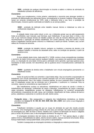 XXXI - proibição de qualquer discriminação no tocante a salário e critérios de admissão do
trabalhador portador de deficiência;
Comentário:
Regra que complementa o inciso anterior, estendendo a isonomia para abranger também a
proibição da diferenciação dos deficientes físicos, principalmente no tocante a salários. Essa regra tem
raízes em emenda constitucional de 1978, onde o deficiente tinha a seu favor a proibição de
discriminação, inclusive quanto à admissão ao trabalho ou ao serviço público.
XXXII - proibição de distinção entre trabalho manual, técnico e intelectual ou entre os
profissionais respectivos;
Comentário:
A redação deste inciso pode induzir a erro, se o intérprete pensar que se está equiparando
todas as profissões, quer manuais, quer técnicas, quer intelectuais. O que quer dizer o inciso, e diz
mal, é que nenhuma dessas formas de trabalho poderá ser vista de maneira diferente para fins de
reconhecimento e aplicação de direitos trabalhistas. Em outras palavras, tanto tem direito a horas
extras o trabalhador manual quanto o técnico e o intelectual, e assim por diante. Também, aqui, se tem
reflexo do Princípio da Isonomia.
XXXIII - proibição de trabalho noturno, perigoso ou insalubre a menores de dezoito e de
qualquer trabalho a menores de dezesseis anos, salvo na condição de aprendiz, a partir de
quatorze anos;
Comentário:
A nova redação deste inciso, dada pela EC n° 20/98, conduz a duas conseqüências imediatas:
o aumento da idade mínima para exercer qualquer trabalho, que passou de quatorze para dezesseis
anos, e a imposição de uma idade mínima para a admissão como aprendiz, qual seja quatorze anos,
inexistente no texto vencido. Em decorrência, até os quatorze anos é inconstitucional a admissão de
aprendiz.
XXXIV - igualdade de direitos entre o trabalhador com vínculo empregatício permanente e o
trabalhador avulso.
Comentário:
Inciso do qual já se falou ao comentar o caput deste artigo. Aqui se encontra a equiparação do
trabalhador com vínculo permanente (com contrato assinado com um único empregador), avulso, que
trabalha rotineiramente, mas o faz sujeito a diversos patrões, do que é exemplo típico o estivador de
cais. O trabalhador avulso não se confunde com o temporário, o autônomo e o eventual. Para os
conceitos, veja-se os comentários ao caput deste art. 7°.
São trabalhadores avulsos os estivadores, trabalhadores em estiva de carvão e minério e
trabalhadores em alvarenga, conferentes de carga e descarga, consertadores de carga e descarga,
vigias portuários, trabalhadores avulsos de capatazia, trabalhadores no comércio armazenador
(arrumadores), ensacadores de café, cacau, sal e similares, classificador de frutas, práticos de barra e
portos, catadeiras e costureiras no comércio de café, dentre outros.
Parágrafo único - São assegurados à categoria dos trabalhadores domésticos os direitos
previstos nos incisos IV, VI, VIII, XV, XVII, XVIII, XIX, XXI e XXIV, bem como a sua integração à
previdência social.
Comentário:
Trabalhador doméstico é aquele que se ocupa de atividade da qual não resulta proveito
econômico. Uma empregada que faça a faxina de uma casa, por exemplo, não está na mesma posição
da empregada que, além de fazer a faxina, trabalha com a patroa na fabricação de doces e salgados
para a venda. No primeiro caso, é ela empregada doméstica. No segundo, não.
O empregado doméstico não tem todos os direitos do art. 7°. Tem apenas alguns, a saber:
salário mínimo, irredutibilidade de salário, décimo terceiro salário, repouso semanal remunerado, férias,
licença-maternidade, licença-paternidade, aviso prévio e aposentadoria.
Também é assegurada ao empregado doméstico a integração ao sistema previdenciário.
 