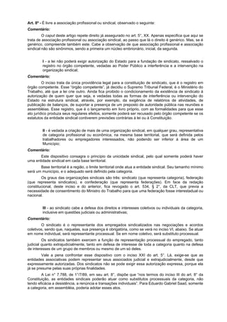 Art. 8º - É livre a associação profissional ou sindical, observado o seguinte:
Comentário:
O caput deste artigo repete direito já assegurado no art. 5°, XX. Apenas especifica que aqui se
trata de associação profissional ou associação sindical, ao passo que lá o direito é genérico. Mas, se é
genérico, compreende também este. Cabe a observação de que associação profissional e associação
sindical não são sinônimos, sendo a primeira um núcleo embrionário, inicial, da segunda.
I - a lei não poderá exigir autorização do Estado para a fundação de sindicato, ressalvado o
registro no órgão competente, vedadas ao Poder Público a interferência e a intervenção na
organização sindical;
Comentário:
O inciso trata da única providência legal para a constituição de sindicato, que é o registro em
órgão competente. Esse “órgão competente”, já decidiu o Supremo Tribunal Federal, é o Ministério do
Trabalho, até que a lei crie outro. Ainda fica proibido o condicionamento da existência de sindicato à
autorização de quem quer que seja, e vedadas todas as formas de interferência ou intervenção do
Estado na estrutura sindical, através, por exemplo, da exigência de relatórios de atividades, de
publicação de balanços, de suportar a presença de um preposto de autoridade pública nas reuniões e
assembléias. Esse registro, que é o lançamento em livro próprio, com as formalidades para que esse
ato jurídico produza seus regulares efeitos, somente poderá ser recusado pelo órgão competente se os
estatutos da entidade sindical contiverem previsões contrárias à lei ou à Constituição.
II - é vedada a criação de mais de uma organização sindical, em qualquer grau, representativa
de categoria profissional ou econômica, na mesma base territorial, que será definida pelos
trabalhadores ou empregadores interessados, não podendo ser inferior à área de um
Município;
Comentário:
Este dispositivo consagra o princípio da unicidade sindical, pelo qual somente poderá haver
uma entidade sindical em cada base territorial.
Base territorial é a região, o limite territorial onde atua a entidade sindical. Seu tamanho mínimo
será um município, e o adequado será definido pela categoria.
Os graus das organizações sindicais são três: sindicato (que representa categoria), federação
(que representa sindicatos), e confederação (que representa federações). Em face da redação
constitucional, deste inciso e do anterior, fica revogado o art. 534, § 2°, da CLT, que previa a
necessidade de consentimento do Ministro do Trabalho para que uma federação fosse interestadual ou
nacional.
III - ao sindicato cabe a defesa dos direitos e interesses coletivos ou individuais da categoria,
inclusive em questões judiciais ou administrativas;
Comentário:
O sindicato é o representante dos empregados sindicalizados nas negociações e acordos
coletivos, sendo que, naquelas, sua presença é obrigatória, como se verá no inciso VI, abaixo. Se atuar
em nome individual, será representante processual. Se em nome coletivo, será substituto processual.
Os sindicatos também exercem a função de representação processual do empregado, tanto
judicial quanto extrajudicialmente, tanto em defesa de interesse de toda a categoria quanto na defesa
de interesses de um grupo de membros ou mesmo de um só deles.
Vale a pena confrontar esse dispositivo com o inciso XXI do art. 5°. Lá, exige-se que as
entidades associativas podem representar seus associados judicial e extrajudicialmente, desde que
expressamente autorizadas. Dos sindicatos não se pode exigir essa autorização expressa, porque ela
já se presume pelas suas próprias finalidades.
A Lei n° 7.788, de 1°/7/89, em seu art. 8°, dispõe que “nos termos do inciso III do art. 8° da
Constituição, as entidades sindicais poderão atuar como substitutos processuais da categoria, não
tendo eficácia a desistência, a renúncia e transações individuais”. Para Eduardo Gabriel Saad, somente
a categoria, em assembléia, poderia adotar esses atos.
 