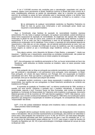 A Lei n° 6.815/80 enumera oito condições para a naturalização: capacidade civil, pela lei
brasileira; registro como permanente no Brasil; residência contínua no Brasil pelo prazo mínimo de 4
anos, imediatamente anteriores ao pedido de naturalização; saber ler e escrever em português;
exercício de profissão ou posse de bens suficientes para a manutenção própria e da família; bom
procedimento; inexistência de denúncia, pronúncia ou condenação, no Brasil ou no exterior; e boa
saúde.
b) os estrangeiros de qualquer nacionalidade residentes na República Federativa do
Brasil há mais de quinze anos ininterruptos e sem condenação penal, desde que
requeiram a nacionalidade brasileira.
Comentário:
Aqui, a Constituição erige hipótese de aquisição de nacionalidade brasileira expressa
extraordinária. Por ela, todos e qualquer estrangeiro, de qualquer nacionalidade, poderá beneficiar-se
dessa forma excepcional de aquisição de nacionalidade. As exigências são apenas três: residência
ininterrupta no Brasil há mais de quinze anos, ausência de condenação penal definitiva no Brasil e
requerimento. É de se notar que não é impedimento a essa via de aquisição de nacionalidade a
existência de condenação civil ou trabalhista. Como é lógico, a aquisição de nacionalidade depende de
requerimento e, feito este por um dos cônjuges, não se estende automaticamente ao outro, nem aos
filhos. É importante notar a condição de ininterrupto do prazo de residência, que não é quebrado por
breves viagens ao exterior já que a Constituição exige residência contínua, e não permanência
contínua.
Para alguns autores, como Alexandre de Moraes e Celso Bastos, a passagem "...desde que
requeiram..." significa que o requerimento, preenchidas as condições constitucionais, não poderá ser
negado pelo Poder Executivo, constituindo-se em direito subjetivo do estrangeiro.
§ 1º - Aos portugueses com residência permanente no País, se houver reciprocidade em favor dos
brasileiros, serão atribuídos os direitos inerentes ao brasileiro, salvo os casos previstos nesta
Constituição.
Comentário:
Este parágrafo não se dirige ao português que pretenda nacionalizar-se brasileiro, mas àquele
que não pretende a naturalização, e sim permanecer como português, como estrangeiro, no Brasil.
Esse português, em virtude dos laços históricos com Portugal, terá uma equiparação ao brasileiro
naturalizado sem sê-lo. Note que apenas o português tem direito a essa equiparação. Um angolano,
por exemplo, terá que se naturalizar para adquirir tais direitos.
O parágrafo também condiciona o gozo dessa equiparação à existência e observância da
reciprocidade, que significa dar aos portugueses no Brasil tratamento semelhante ao conferido aos
brasileiros em Portugal.
A supressão da igualação ao "brasileiro nato", na reforma constitucional de 1994, recolocou a
questão nos seus termos, mantendo a paridade com o brasileiro naturalizado. A dimensão da
reciprocidade, segundo o prof. Francisco Xavier da Silva Guimarães, está contida no Estatuto da
Igualdade ou Convenção de Reciprocidade de Tratamento entre brasileiros e portugueses, documento
bilateral aprovado em 24 de novembro de 1971 pelo Decreto Legislativo n° 82/72. Vale observar, como
informação, que a revisão constitucional realizada em Portugal em 1998 retirou da Constituição lusitana
dispositivo que assegurava a equiparação do brasileiro ao português. As conseqüências disso para a
"reciprocidade" são óbvias.
§ 2º - A lei não poderá estabelecer distinção entre brasileiros natos e naturalizados, salvo nos
casos previstos nesta Constituição.
Comentário:
O parágrafo elimina quaisquer dúvidas acerca do alcance das desigualações entre brasileiros
natos e naturalizados. São as previstas expressamente na Constituição, não podendo ser estendidas a
outros casos. Este parágrafo veio recepcionar a Lei n° 6.182, de 19/12/74, que veda essas distinções.
As únicas distinções permitidas pelo texto constitucional são para o caso de extradição (art. 5°, LI),
para o exercício de determinados cargos públicos (art. 12, § 3°), para ocupar o cargo de membro do
Conselho da República (art. 89, VII) e para administração e orientação intelectual de veículo de mídia
no Brasil (art. 222).
 