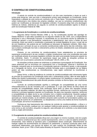O CONTROLE DE CONSTITUCIONALIDADE
Introdução
O estudo do controle de constitucionalidade é um dos mais importantes e atuais ao qual o
jurista pode lançar-se, visto que todo o ordenamento jurídico está embasado na Constituição, sendo
impensável a validade de uma norma em confronto com o Texto Ápice. Tal premissa é a garantia da
ordem institucional e dos direitos dos próprios cidadãos, vez que os comandos constitucionais não
podem ser modificados ao bel-prazer do legislador ordinário. O presente artigo fará uma abordagem
histórica do instituto, detendo-se em seguida no controle de constitucionalidade vigente no Brasil a
partir da Constituição Federal de 1988.
1. A supremacia da Constituição e o controle de constitucionalidade.
Segundo Gilmar Ferreira Mendes (1990, p. 3), "as constituições escritas são apanágio do
Estado Moderno" e esta idéia consolidou-se na segunda metade do séc. XVIII, com a independência
americana e com a Revolução Francesa. A necessidade de um documento escrito foi defendida no
sentido de garantir a sua permanência, evitando-se a deslembrança, bem como a fixidez de seus
comandos, posto que sendo a constituição a expressão da vontade legislativa do povo, a qual não se
dá com freqüência, não poderia ela ser modificada ao bel-prazer do legislador ordinário. Além disso,
estabeleceu-se o princípio de que os comandos constitucionais estão acima das leis ordinárias, visto
que a própria constituição traz todo o ordenamento jurídico do Estado, estabelecendo suas atribuições
e competências.
Portanto, já nos primórdios do constitucionalismo foram estabelecidos os princípios da
supremacia constitucional e de seu corolário, a rigidez constitucional, pois uma constituição que pode
ser modificada através do processo legislativo ordinário não está numa posição hierárquica superior às
leis ordinárias. Assim, "o princípio da supremacia requer que todas as situações jurídicas se
conformem com os princípios e preceitos da Constituição" (SILVA, 2000, p. 50).
As situações jurídicas podem ser anteriores ou posteriores à promulgação da Constituição. Aos
casos anteriores que se encontram em consonância com a Constituição, opera-se o fenômeno da
recepção, enquanto para os inconformes à Constituição opera-se o fenômeno oposto, a não-recepção
ou a revogação da norma. Já as situações jurídicas formadas após a promulgação da Lei Magna
podem ser elas constitucionais ou inconstitucionais, caso sejam conformes ou inconformes à
Constituição.
Dessa forma, a idéia da existência do controle de constitucionalidade está intimamente ligada
ao princípio da supremacia da Constituição sobre todo o ordenamento jurídico, além de estar ligada à
defesa dos direitos fundamentais e à própria rigidez constitucional. Em obediência a esses princípios,
uma norma infraconstitucional não pode afrontar preceitos contidos na Norma Ápice, nem modificá-los
ou suprimi-los.
Controle de constitucionalidade significa a verificação da compatibilidade de uma norma
infraconstitucional ou de ato normativo com a constituição. É o que José Afonso da Silva chama de
conceito da compatibilidade vertical. Esta verificação dá-se tanto no plano dos requisitos formais
quanto dos requisitos materiais. No plano dos requisitos formais, verifica-se se a norma foi produzida
conforme o processo legislativo disposto na Constituição. No plano dos requisitos materiais, verifica-se
a compatibilidade do objeto da lei ou ato normativo com a matéria constitucional. Havendo qualquer
inobservância do processo legislativo constitucionalmente definido, por exemplo, lei complementar
aprovada por maioria simples, ou lei ordinária versando sobre aumento do funcionalismo público cujo
projeto seja de autoria de um parlamentar, ou disciplinando a norma uma matéria de forma inconforme
à Constituição, tal norma é inconstitucional.
Conhece-se hoje basicamente dois sistemas de controle de constitucionalidade, o difuso e o
concentrado. No primeiro, qualquer juiz, em qualquer instância pode apreciar a constitucionalidade de
uma norma ou ato normativo, enquanto no segundo, esta atribuição só é conferida a uma determinada
corte ou órgão administrativo.
2. O surgimento do controle judicial de constitucionalidade difuso
O controle de constitucionalidade difuso tem uma origem no mínimo inusitada, visto ter surgido
em um sistema constitucional que não o prevê expressamente, como é o caso do sistema americano.
Entrementes, esse sistema já apontava para a possibilidade dessa construção. Diferentemente da
tradição inglesa de reconhecimento da soberania do parlamento, a doutrina construída pelos norte-
americanos desenvolveu uma técnica de atribuir um valor superior da Constituição frente às leis
ordinárias. Assim, já em 1780 o Chief-Justice Brearley do Supremo Tribunal de New Jersey decidiu que
 
