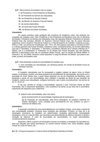 § 3º - São privativos de brasileiro nato os cargos:
I - de Presidente e Vice-Presidente da República;
II - de Presidente da Câmara dos Deputados;
III - de Presidente do Senado Federal;
IV - de Ministro do Supremo Tribunal Federal;
V - da carreira diplomática;
VI - de oficial das Forças Armadas.
VII - de Ministro de Estado da Defesa.
Comentário:
Os cargos previstos neste parágrafo são privativos de brasileiros natos, não podendo ser
ocupados por qualquer outro. São: Presidente e Vice-Presidente da República (mas não os Ministros
de Estado), Presidente da Câmara dos Deputados (mas não deputado federal), Presidente do Senado
Federal (mas não senador), Ministro do Supremo Tribunal Federal (mas não de outros tribunais
superiores, como o Superior Tribunal de Justiça ou o Tribunal Superior do Trabalho, cuidando-se que o
STM e o TSE, nos termos da Constituição, arts. 119 e 123, têm lugares reservados a ministros do STF
e a oficiais generais das Forças Armadas, brasileiros natos, necessariamente), da carreira diplomática
(que são 3° Secretário, 2° Secretário, 1° Secretário, Conselheiro, Ministro de 2a
Classe e Ministro de 1a
Classe, que é o embaixador) e, finalmente, os de oficiais das Forças Armadas, que são Exército,
Marinha e Aeronáutica (mas não os suboficiais destas Forças, nem os oficiais da Polícia Militar). A
Emenda n° 23, de 3/9/99, introduziu neste dispositivo o cargo de Ministro da Defesa. que passa a ser,
então, privativo de brasileiro nato.
§ 4º - Será declarada a perda da nacionalidade do brasileiro que:
I - tiver cancelada sua naturalização, por sentença judicial, em virtude de atividade nociva ao
interesse nacional;
Comentário:
O brasileiro naturalizado que for processado e julgado culpado de algum crime no Brasil
poderá, na sentença, receber uma pena acessória de cancelamento da naturalização, de acordo com a
gravidade do crime. Nesse caso, a partir dessa sentença, por ato do Presidente da República, será
declarada a perda de sua nacionalidade, para viabilizar a expulsão do Brasil (já que expulsão de
brasileiro, mesmo que naturalizado, configura banimento, que é pena inconstitucional, nos termos do
art. 5°, XLVII, d).
O ato que cancela ou revoga a nacionalidade, segundo o prof. Francisco Xavier da Silva
Guimarães, não é meramente declaratório, mas constitutivo de perda, já que esta não é automática,
requerendo ato específico que a determine.
II - adquirir outra nacionalidade, salvo nos casos:
a) de reconhecimento de nacionalidade originária pela lei estrangeira;
b) de imposição de naturalização, pela forma estrangeira, ao brasileiro residente em
Estado estrangeiro, como condição para permanência em seu território ou para o
exercício de direitos civis.
Comentário:
A aquisição voluntária de outra nacionalidade por um brasileiro conduz, como regra, à perda da
sua nacionalidade brasileira. Somente duas exceções são admitidas. Primeira, no caso de a lei
estrangeira reconhecer ao brasileiro em determinadas condições determinada nacionalidade
estrangeira, como é o caso da Itália, que reconhece aos descendentes de italianos nascidos no Brasil a
condição de italianos. É caso de acumulação de nacionalidade, ou dupla nacionalidade,
constitucionalmente amparado.
Segunda e última, quando a lei estrangeira impuser ao brasileiro a obrigação de naturalizar-se,
para que naquele país possa permanecer ou mesmo exercer direitos civis, como trabalhar, alugar
imóvel, ter conta em banco, etc.
Art. 13 - A língua portuguesa é o idioma oficial da República Federativa do Brasil.
 