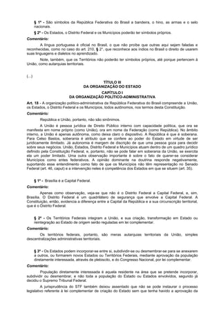 § 1º - São símbolos da República Federativa do Brasil a bandeira, o hino, as armas e o selo
nacionais.
§ 2º - Os Estados, o Distrito Federal e os Municípios poderão ter símbolos próprios.
Comentário:
A língua portuguesa é oficial no Brasil, o que não proíbe que outras aqui sejam faladas e
reconhecidas, como no caso do art. 210, § 2°, que reconhece aos índios no Brasil o direito de usarem
suas linguagens e dialetos no aprendizado.
Note, também, que os Territórios não poderão ter símbolos próprios, até porque pertencem à
União, como autarquias territoriais.
(...)
TÍTULO III
DA ORGANIZAÇÃO DO ESTADO
CAPÍTULO I
DA ORGANIZAÇÃO POLÍTICO-ADMINISTRATIVA
Art. 18 - A organização político-administrativa da República Federativa do Brasil compreende a União,
os Estados, o Distrito Federal e os Municípios, todos autônomos, nos termos desta Constituição.
Comentário:
República e União, portanto, não são sinônimos.
A União é pessoa jurídica de Direito Público interno com capacidade política, que ora se
manifesta em nome próprio (como União), ora em nome da Federação (como República). No âmbito
interno, a União é apenas autônoma, como deixa claro o dispositivo. A República é que é soberana.
Para Celso Bastos, soberania é atributo que se confere ao poder do Estado em virtude de ser
juridicamente ilimitado. Já autonomia é margem de discrição de que uma pessoa goza para decidir
sobre seus negócios. União, Estados, Distrito Federal e Municípios atuam dentro de um quadro jurídico
definido pela Constituição Federal, e, portanto, não se pode falar em soberania da União, se exercita
ela um poder limitado. Uma outra observação importante é sobre o fato de querer-se considerar
Municípios como entes federativos. A opinião dominante na doutrina responde negativamente,
suportando esse entendimento como fato de que os Municípios não têm representação no Senado
Federal (art. 46, caput) e a intervenção neles é competência dos Estados em que se situem (art. 35).
§ 1º - Brasília é a Capital Federal.
Comentário:
Apenas como observação, veja-se que não é o Distrito Federal a Capital Federal, e, sim,
Brasília. O Distrito Federal é um quadrilátero de segurança que envolve a Capital Federal. A
Constituição, então, evidencia a diferença entre a Capital da República e a sua circunscrição territorial,
que é o Distrito Federal.
§ 2º - Os Territórios Federais integram a União, e sua criação, transformação em Estado ou
reintegração ao Estado de origem serão reguladas em lei complementar.
Comentário:
Os territórios federais, portanto, são meras autarquias territoriais da União, simples
descentralizações administrativas territoriais.
§ 3º - Os Estados podem incorporar-se entre si, subdividir-se ou desmembrar-se para se anexarem
a outros, ou formarem novos Estados ou Territórios Federais, mediante aprovação da população
diretamente interessada, através de plebiscito, e do Congresso Nacional, por lei complementar.
Comentário:
População diretamente interessada é aquela residente na área que se pretende incorporar,
subdividir ou desmembrar, e não toda a população do Estado ou Estados envolvidos, segundo já
decidiu o Supremo Tribunal Federal.
A jurisprudência do STF também deixou assentado que não se pode instaurar o processo
legislativo referente à lei complementar de criação do Estado sem que tenha havido a aprovação da
 