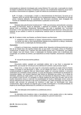 emancipação por plebiscito homologado pela Justiça Eleitoral. Por outro lado, a aprovação da criação
do Estado no plebiscito não obriga o Congresso a aprovar a lei complementar respectiva, já que isso é
ato político e discricionário do Legislativo, a partir de critérios de conveniência e oportunidade.
§ 4º - A criação, a incorporação, a fusão e o desmembramento de Municípios, far-se-ão por lei
estadual, dentro do período determinado por lei complementar federal, e dependerão de consulta
prévia, mediante plebiscito, às populações dos Municípios envolvidos, após divulgação dos
Estudos de Viabilidade Municipal, apresentados e publicados na forma da lei.
Comentário:
Redação dada pela Emenda Constitucional n° 15/96, que endureceu sensivelmente o processo
de criação de Municípios. Dentre as alterações, o plebiscito foi ampliado, para não ser realizado
apenas entre a população "diretamente interessada", mas toda a população dos "municípios
envolvidos". A "lei" que disporá sobre os Estudos de Viabilidade Municipal deverá ser, temos para nós,
estadual, já que substitui a anterior lei complementar estadual sobre os requisitos emancipacionais
mínimos.
Art. 19 - É vedado à União, aos Estados, ao Distrito Federal e aos Municípios:
I - estabelecer cultos religiosos ou igrejas, subvencioná-los, embaraçar-lhes o funcionamento
ou manter com eles ou seus representantes relações de dependência ou aliança, ressalvada,
na forma da lei, a colaboração de interesse público;
Comentário:
O Brasil é um Estado laico, inexistindo religião oficial. Alexandre de Moraes lembra bem que o
fato de ser Estado laico não significa Estado ateu, já que existe a invocação a Deus no Preâmbulo
constitucional. A relação com o Vaticano não está proibida porque não é, formalmente, uma relação
com religião, mas com Estado. Ainda, a colaboração de interesse público não é identificada pela
Constituição, ao contrário da anterior, que especificava as áreas hospitalar, educacional e assistência
social.
II - recusar fé aos documentos públicos;
Comentário:
Documento público, passado por autoridade pública, tem a seu favor a presunção de
legitimidade, que só pode ser vencida por prova definitiva em contrário, após processo regular.
Desta forma, a União não pode negar fé a documento expedido por órgão oficial do Distrito
Federal, do Estado ou dos Municípios, e, assim, uns em relação aos outros. É, por isso, de duvidosa
constitucionalidade a exigência feita por determinados órgãos em concursos públicos e concursos
vestibulares aos candidatos nesses certames, os quais são obrigados a identificarem-se decalcando as
impressões digitais, com olímpico desprezo pela cédula de identidade que portem. Ou a cédula de
identidade, passada por órgão público, via de regra uma Secretaria de Segurança Pública, prova que
seu portador é quem diz ser, e é carregada, ou admite negativa de quem quer que seja, caso em que
resulta inteiramente inócua e inservível. As possibilidades de fraude e falsificação correm contra as
bancas realizadoras dos certames e não contra os candidatos, que estão amparados, por este inciso II,
também pelo princípio da presunção da inocência e pela regra da identificação civil, todos
constitucionais. Alguns tribunais de segundo grau já estão reconhecendo a inconstitucionalidade da
exigência de identificação datiloscópica do candidato em concurso público.
III - criar distinções entre brasileiros ou preferências entre si.
Comentário:
As distinções entre brasileiros natos e naturalizados, e entre aqueles entre si, são matérias
exclusivamente constitucionais, sendo vedado a lei, qualquer lei, percorrer esse tema.
CAPÍTULO II
DA UNIÃO
Art. 20 - São bens da União:
Comentário:
 