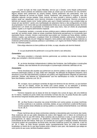 A partir da lição de Hely Lopes Meirelles, tem-se que o Estado, como Nação politicamente
organizada, exerce poderes de soberania sobre todas as coisas que se encontram em seu território.
Alguns desses bens pertencem ao próprio Estado. Outros pertencem aos particulares, mas sua
utilização depende de normas do Estado. Outros, finalmente, não pertencem a ninguém, mas são
utilizados segundo normas estatais. Esse conjunto de bens compõe o domínio público. O domínio
público pode ser classificado como domínio eminente e domínio patrimonial. Domínio eminente é
definido por aquele mestre como "poder político pelo qual o Estado submete à sua vontade todas as
coisas em seu território", sendo uma manifestação de soberania interna e não configurando um direito
de propriedade. É em nome dele que são estabelecidos limites ao uso da propriedade privada. Domínio
patrimonial é um direito de propriedade do Estado sobre seus bens, mas um direito de propriedade
pública, sujeito a um regime administrativo especial.
É importante, também, o conceito de bens públicos para o célebre administrativista, segundo o
qual são, em sentido amplo, todas as coisas corpóreas (fisicamente perceptíveis) ou incorpóreas (sem
expressão física), imóveis, móveis e semoventes (que podem ser movidas por força alheia), créditos,
direitos e ações, que pertençam, a qualquer título, às entidades estatais, autárquicas, fundacionais e
paraestatais. Na definição do prof. Diógenes Gasparini, bens públicos são todas as coisas materiais ou
imateriais pertencentes às pessoas públicas e submetidas a um regime de Direito Público instituído em
favor do interesse público.
Este artigo relaciona os bens públicos da União, ou seja, situados sob domínio federal.
I - os que atualmente lhe pertencem e os que lhe vierem a ser atribuídos;
Comentário:
Tais bens compõem o chamado domínio patrimonial, ao contrário dos demais incisos deste
artigo, que compõem o domínio eminente.
II - as terras devolutas indispensáveis à defesa das fronteiras, das fortificações e construções
militares, das vias federais de comunicação e à preservação ambiental, definidas em lei;
Comentário:
Terras devolutas são aquelas que pertencem ao domínio público e não se encontram afetas a
nenhuma destinação pública, ou seja, estão sem utilização. Na definição de Diógenes Gasparini, terra
devoluta é a que não está destinada a qualquer uso público nem legitimamente integrada ao patrimônio
particular. Dessas, são federais as "indispensáveis" aos fins identificados no inciso. As demais são
bens dos Estados, conforme o art. 26, IV.
III - os lagos, rios e quaisquer correntes de água em terrenos de seu domínio, ou que banhem
mais de um Estado, sirvam de limites com outros países, ou se estendam a território
estrangeiro ou dele provenham, bem como os terrenos marginais e as praias fluviais;
Comentário:
Terrenos marginais sao as áreas de terra às margens dos cursos de água, até uma distância
de 15 metros, medidos do ponto médio das enchentes normais dos rios. As praias fluviais são a parte
dos terrenos marginais lavadas pelas cheias normais desses cursos de água.
IV - as ilhas fluviais e lacustres nas zonas limítrofes com outros países; as praias marítimas;
as ilhas oceânicas e as costeiras, excluídas, destas, as que contenham a sede de Municípios,
exceto aquelas áreas afetadas ao serviço público e a unidade ambiental federal, e as referidas
no art. 26, II;
Comentário:
Praias marítimas são as áreas continentais cobertas e descobertas pelo movimento das marés.
Ilhas oceânicas são as que estão afastadas da costa e têm ligação com o relevo do continente por
profundidade maior do que 200 metros. Ilhas costeiras são as próximas à costa, e cuja formação é um
prolongamento do relevo submarino da plataforma continental, estando ligadas ao continente por
profundidade de até 200 metros. Note que, ao contrário do que sugere a redação, Estados, Municípios
e terceiros podem ser proprietários de terras tanto nas ilhas oceânicas quanto nas costeiras, a teor do
art. 26, II. Mais, as ilhas fluviais somente serão necessariamente bens da União se estiverem
localizadas no trecho de rio que faça fronteira entre o Brasil e outro país, não bastando que esteja em
outro ponto do seu curso, território brasileiro adentro.
 