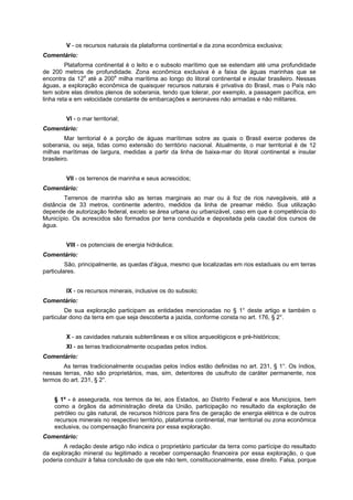 V - os recursos naturais da plataforma continental e da zona econômica exclusiva;
Comentário:
Plataforma continental é o leito e o subsolo marítimo que se estendam até uma profundidade
de 200 metros de profundidade. Zona econômica exclusiva é a faixa de águas marinhas que se
encontra da 12a
até a 200a
milha marítima ao longo do litoral continental e insular brasileiro. Nessas
águas, a exploração econômica de quaisquer recursos naturais é privativa do Brasil, mas o País não
tem sobre elas direitos plenos de soberania, tendo que tolerar, por exemplo, a passagem pacífíca, em
linha reta e em velocidade constante de embarcações e aeronaves não armadas e não militares.
VI - o mar territorial;
Comentário:
Mar territorial é a porção de águas marítimas sobre as quais o Brasil exerce poderes de
soberania, ou seja, tidas como extensão do território nacional. Atualmente, o mar territorial é de 12
milhas marítimas de largura, medidas a partir da linha de baixa-mar do litoral continental e insular
brasileiro.
VII - os terrenos de marinha e seus acrescidos;
Comentário:
Terrenos de marinha são as terras marginais ao mar ou à foz de rios navegáveis, até a
distância de 33 metros, continente adentro, medidos da linha de preamar médio. Sua utilização
depende de autorização federal, exceto se área urbana ou urbanizável, caso em que é competência do
Município. Os acrescidos são formados por terra conduzida e depositada pela caudal dos cursos de
água.
VIII - os potenciais de energia hidráulica;
Comentário:
São, principalmente, as quedas d'água, mesmo que localizadas em rios estaduais ou em terras
particulares.
IX - os recursos minerais, inclusive os do subsolo;
Comentário:
De sua exploração participam as entidades mencionadas no § 1° deste artigo e também o
particular dono da terra em que seja descoberta a jazida, conforme consta no art. 176, § 2°.
X - as cavidades naturais subterrâneas e os sítios arqueológicos e pré-históricos;
XI - as terras tradicionalmente ocupadas pelos índios.
Comentário:
As terras tradicionalmente ocupadas pelos índios estão definidas no art. 231, § 1°. Os índios,
nessas terras, não são proprietários, mas, sim, detentores de usufruto de caráter permanente, nos
termos do art. 231, § 2°.
§ 1º - é assegurada, nos termos da lei, aos Estados, ao Distrito Federal e aos Municípios, bem
como a órgãos da administração direta da União, participação no resultado da exploração de
petróleo ou gás natural, de recursos hídricos para fins de geração de energia elétrica e de outros
recursos minerais no respectivo território, plataforma continental, mar territorial ou zona econômica
exclusiva, ou compensação financeira por essa exploração.
Comentário:
A redação deste artigo não indica o proprietário particular da terra como partícipe do resultado
da exploração mineral ou legitimado a receber compensação financeira por essa exploração, o que
poderia conduzir à falsa conclusão de que ele não tem, constitucionalmente, esse direito. Falsa, porque
 