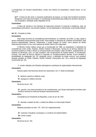 a Constituição, de maneira assistemática, cuidou dos direitos do proprietário, nesses casos, no art.
176, § 2°.
§ 2º - A faixa de até cento e cinqüenta quilômetros de largura, ao longo das fronteiras terrestres,
designada como faixa de fronteira, é considerada fundamental para defesa do território nacional, e
sua ocupação e utilização serão reguladas em lei.
Comentário:
A faixa de fronteira é de interesse da segurança nacional. É possível a existência, nela, de
propriedades particulares, mas sempre sujeitas, na sua exploração e manutenção, à permissão federal.
Art. 21 - Compete à União:
Comentário:
Este artigo enumera as competências administrativas, ou materiais, da União, ou seja, ações a
serem realizadas exclusivamente pela União. Essa relação é chamada de "poderes enumerados" pela
doutrina especializada. Note-se, nitidamente, a dupla posição da União: como pessoa de direito
internacional (incisos I e II) e como pessoa de direito interno (III e seguintes).
O Ministro Carlos Velloso anota que a Constituição de 1988, ao estabelecer a repartição de
competências entre União, Estados, Distrito Federal e Municípios, fundou-se na técnica clássica de
enumerar poderes à União e deixar os remanescentes aos Estados, além de definir, explicitamente, os
poderes do Município, pois, no caso brasileiro, são componentes do Estado federal. A Constituição,
contudo, indo além da técnica clássica e inspirada no constitucionalismo alemão, trouxe também a
possibilidade de delegação (art. 22, parágrafo único), a definição de áreas comuns, que prevêem
atuação paralela da União, Estados, Distrito Federal e Municípios (art. 23) e setores de legislação
concorrente (art. 24).
I - manter relações com Estados estrangeiros e participar de organizações internacionais;
Comentário:
Nessas ações internacionais deverá ser observado o art. 4° desta Constituição.
II - declarar a guerra e celebrar a paz;
III - assegurar a defesa nacional;
Comentário:
Na forma do art. 142.
IV - permitir, nos casos previstos em lei complementar, que forças estrangeiras transitem pelo
território nacional ou nele permaneçam temporariamente;
Comentário::
Competência do Presidente da República, a teor do art. 84, XXII.
V - decretar o estado de sítio, o estado de defesa e a intervenção federal;
Comentário:
Matérias previstas nos arts. 137, 136 e 34, respectivamente.
VI - autorizar e fiscalizar a produção e o comércio de material bélico;
VII - emitir moeda;
Comentário:
Na forma do art. 164.
 