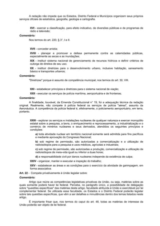 A redação não impede que os Estados, Distrito Federal e Municípios organizem seus próprios
serviços oficiais de estatística, geografia, geologia e cartografia.
XVI - exercer a classificação, para efeito indicativo, de diversões públicas e de programas de
rádio e televisão;
Comentário:
Nos termos do art. 220, § 3°, I e II.
XVII - conceder anistia;
XVIII - planejar e promover a defesa permanente contra as calamidades públicas,
especialmente as secas e as inundações;
XIX - instituir sistema nacional de gerenciamento de recursos hídricos e definir critérios de
outorga de direitos de seu uso;
XX - instituir diretrizes para o desenvolvimento urbano, inclusive habitação, saneamento
básico e transportes urbanos;
Comentário:
"Diretrizes" porque é assunto de competência municipal, nos termos do art. 30, VIII.
XXI - estabelecer princípios e diretrizes para o sistema nacional de viação;
XXII - executar os serviços de polícia marítima, aeroportuária e de fronteiras;
Comentário:
A finalidade, louvável, da Emenda Constitucional n° 19, foi a adequação técnica da redação
original. Realmente, não compete à polícia federal os serviços de polícia "aérea", assunto da
Aeronáutica. A competência da polícia federal é, efetivamente, o policiamento aeroportuário, em terra,
portanto.
XXIII - explorar os serviços e instalações nucleares de qualquer natureza e exercer monopólio
estatal sobre a pesquisa, a lavra, o enriquecimento e reprocessamento, a industrialização e o
comércio de minérios nucleares e seus derivados, atendidos os seguintes princípios e
condições:
a) toda atividade nuclear em território nacional somente será admitida para fins pacíficos
e mediante aprovação do Congresso Nacional;
b) sob regime de permissão, são autorizadas a comercialização e a utilização de
radioisótopos para a pesquisa e usos médicos, agrícolas e industriais;
c) sob regime de permissão, são autorizadas a produção, comercialização e utilização de
radioisótopos de meia-vida igual ou inferior a duas horas;
d) a responsabilidade civil por danos nucleares independe da existência de culpa;
XXIV - organizar, manter e executar a inspeção do trabalho;
XXV - estabelecer as áreas e as condições para o exercício da atividade de garimpagem, em
forma associativa.
Art. 22 - Compete privativamente à União legislar sobre:
Comentário:
Artigo que reúne as competências legislativas privativas da União, ou seja, matérias sobre as
quais somente poderá haver lei federal. Perceba, no parágrafo único, a possibilidade de delegação
sobre "questões específicas" das matérias deste artigo, faculdade atribuída à União e exercitável por lei
complementar federal. Se utilizada essa faculdade, os Estados e o Distrito Federal poderão legislar
sobre tais questões específicas, que vêm a ser detalhes e minudências dentro dos temas listados neste
artigo.
É importante frisar que, nos termos do caput do art. 48, todas as matérias de interesse da
União poderão ser objeto de lei federal.
 
