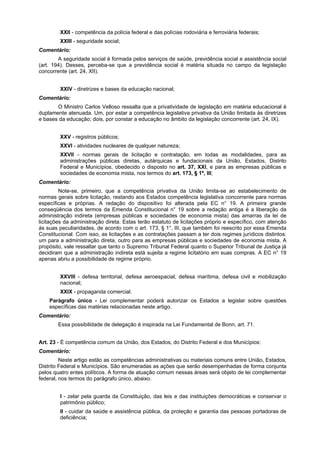 XXII - competência da polícia federal e das polícias rodoviária e ferroviária federais;
XXIII - seguridade social;
Comentário:
A seguridade social é formada pelos serviços de saúde, previdência social e assistência social
(art. 194). Desses, perceba-se que a previdência social é matéria situada no campo da legislação
concorrente (art. 24, XII).
XXIV - diretrizes e bases da educação nacional;
Comentário:
O Ministro Carlos Velloso ressalta que a privatividade de legislação em matéria educacional é
duplamente atenuada. Um, por estar a competência legislativa privativa da União limitada às diretrizes
e bases da educação; dois, por constar a educação no âmbito da legislação concorrente (art. 24, IX).
XXV - registros públicos;
XXVI - atividades nucleares de qualquer natureza;
XXVII - normas gerais de licitação e contratação, em todas as modalidades, para as
administrações públicas diretas, autárquicas e fundacionais da União, Estados, Distrito
Federal e Municípios, obedecido o disposto no art. 37, XXI, e para as empresas públicas e
sociedades de economia mista, nos termos do art. 173, § 1º, III;
Comentário:
Note-se, primeiro, que a competência privativa da União limita-se ao estabelecimento de
normas gerais sobre licitação, restando aos Estados competência legislativa concorrente para normas
específicas e próprias. A redação do dispositivo foi alterada pela EC n° 19. A primeira grande
conseqüência dos termos da Emenda Constitucional n° 19 sobre a redação antiga é a liberação da
administração indireta (empresas públicas e sociedades de economia mista) das amarras da lei de
licitações da administração direta. Estas terão estatuto de licitações próprio e específico, com atenção
às suas peculiaridades, de acordo com o art. 173, § 1°, III, que também foi reescrito por essa Emenda
Constitucional. Com isso, as licitações e as contratações passam a ter dois regimes jurídicos distintos:
um para a administração direta, outro para as empresas públicas e sociedades de economia mista. A
propósito, vale ressaltar que tanto o Supremo Tribunal Federal quanto o Superior Tribunal de Justiça já
decidiram que a administração indireta está sujeita a regime licitatório em suas compras. A EC n° 19
apenas abriu a possibilidade de regime próprio.
XXVIII - defesa territorial, defesa aeroespacial, defesa marítima, defesa civil e mobilização
nacional;
XXIX - propaganda comercial.
Parágrafo único - Lei complementar poderá autorizar os Estados a legislar sobre questões
específicas das matérias relacionadas neste artigo.
Comentário:
Essa possibilidade de delegação é inspirada na Lei Fundamental de Bonn, art. 71.
Art. 23 - É competência comum da União, dos Estados, do Distrito Federal e dos Municípios:
Comentário:
Neste artigo estão as competências administrativas ou materiais comuns entre União, Estados,
Distrito Federal e Municípios. São enumeradas as ações que serão desempenhadas de forma conjunta
pelos quatro entes políticos. A forma de atuação comum nessas áreas será objeto de lei complementar
federal, nos termos do parágrafo único, abaixo.
I - zelar pela guarda da Constituição, das leis e das instituições democráticas e conservar o
patrimônio público;
II - cuidar da saúde e assistência pública, da proteção e garantia das pessoas portadoras de
deficiência;
 