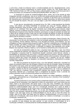 a corte tinha o direito de sentenciar sobre a constitucionalidade das leis. Semelhantemente, outros
tribunais também firmaram entendimento no mesmo sentido: Virgínia, em 1782; Rhode Island, em
1786; Carolina do Norte, em 1787; em Nova Iorque o tribunal refutou uma lei que diminuía para seis o
número de jurados, por considerá-la inconstitucional (MAGALHÃES, sem data, p. 2).
A construção do controle de constitucionalidade difuso, porém, não se deu através de altas
indagações teóricas e acadêmicas, mas de um conflito entre grupos políticos pelo poder, conflito este
que gerou uma crise de autoridade entre o Executivo e o Judiciário. É até irônico que um mecanismo
tão importante para a democracia e para a afirmação do estado democrático de direito tenha nascido
de uma situação tão espúria, visto que o juiz que julgou o caso tinha interesse direto na solução do
caso.
O caso deu-se, resumidamente, da seguinte forma. Em 1800, o então presidente dos Estados
Unidos, John Adams, do Partido Federalista, foi derrotado nas urnas por Thomas Jefferson, da
oposição republicana. Antes de deixar o cargo, no início de março de 1801, o presidente Adams deu
partida em um verdadeiro "trem da alegria", nomeando seus correligionários para diversos cargos
públicos, inclusive os vitalícios do Poder Judiciário, como foi o caso de seu Secretário de Estado, John
Marshall para a Suprema Corte. Marshall, entretanto, permaneceu no cargo de secretário de estado até
o último dia do mandato de Adms, tendo sido por este incumbido de distribuir os títulos de nomeação
assinados pelo presidente a todos os indicados a cargos públicos. Marshall, contudo, não conseguiu
desincumbir-se da tarefa a contendo.
William Marbury fora nomeado Juiz de Paz no Condado de Washington, Distrito Columbia. Ele,
entrementes, foi um dos que não receberam o título de nomeação assinado pelo presidente Adams. O
novo presidente, Thomas Jefferson, determinou a seu Secretário de Estado, James Madison, que não
entregasse os títulos remanescentes do governo anterior. Entendia o presidente que a nomeação não
estava completa, pois faltara a entrega da comissão, quando o ato se perfectibilizaria. Inconformado
por não ter tomado posse, Marbury pediu a notificação de Madison para apresentar suas razões.
Madison não respondeu e Marbury impetrou o writ of mandamus diretamente junto à Suprema Corte.
Em vista da complexidade política do caso, a Suprema Corte não julgou o caso. Sua inércia
causou indignação da imprensa, que influenciou a opinião pública. Em 1802, tanto na imprensa quanto
no Congresso, a Suprema Corte foi violentamente atacada, aventando James Monroe, inclusive, a
possibilidade de impeachment de seus juízes. A situação agravou-se quando o executivo expressou
que uma decisão favorável a Marbury poderia ocasionar uma crise entre os poderes, insinuando que o
executivo poderia não cumprir uma decisão do Judiciário. Para o Judiciário, por sua vez, indeferir
simplesmente o pleito lhe traria um desgaste e um descrédito impensáveis, arranhando-lhe a posição
de Poder independente.
Em 1803 era presidente da Suprema Corte o Juiz John Marshall, exatamente o secretário de
estado do presidente Adams que não entregara a Marbury seu título de nomeação. Apesar da situação
ético-jurídica muito grave, tendo ele interesse pessoal no caso, Marshall decidiu: reconheceu, quanto
ao mérito, o direito de Marbury de tomar posse no cargo, mas não concedeu a ordem de que fosse
cumprida a decisão em face de uma preliminar: julgou inconstitucional o art. 13 da Lei Judiciária de
1789, que atribuía à Suprema Corte competência originária para expedir ordem de mandamus.
Argumentou Marshall que a Constituição fixara a competência da Suprema Corte e somente ela
poderia estendê-la, sendo inconstitucional qualquer lei ordinária que o fizesse.
"Reconheceu-se, assim, que a Corte poderia interferir nos textos legislativos contrários à
Constituição, demonstrando que a interpretação das leis terá que ser in harmony of the Constitution"
(MATTOS, 2004, p. 5).
Inquestionavelmente foi uma manobra política de Marshall mediante a qual reconhecia o direito
de Marbury de ser empossado, mas negava-lhe a ordem de cumprimento, com o que evitava que sua
ordem viesse a ser descumprida, não dando causa a uma crise maior. Entretanto, seu raciocínio
estabeleceu o precedente de que a lei ordinária pode ser declarada inconstitucional, criando o controle
judicial de constitucionalidade difuso, pois "se a Constituição americana era a base do direito e
imutável por meios ordinários, as leis comuns que a contradissessem não eram verdadeiramente leis,
não eram direito" (FERREIRA FILHO, 1999, p. 37), ou seja, não obrigavam os particulares, pois que
nulas. Em seu arrazoado, Marshall demonstrou que já que cabe ao judiciário dizer o que é o direito,
também a ele cabe julgar acerca da constitucionalidade de uma lei, pois se duas leis entram em
conflito, cabe ao juiz definir qual delas deve ser aplicada. Semelhantemente, se uma lei entra em
conflito com a Constituição, cabe ao juiz decidir se aplica a lei, violando a Constituição, ou se aplica a
Constituição, recusando a lei.
A formulação do juiz Marshall criou o controle judicial de constitucionalidade pelo método difuso
ou incidental, no qual qualquer juiz pode apreciar, no caso concreto, a conformidade da lei à
Constituição. Entretanto, o controle judicial de constitucionalidade não se resume ao critério difuso.
 