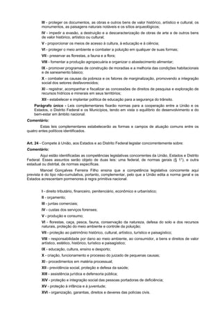 III - proteger os documentos, as obras e outros bens de valor histórico, artístico e cultural, os
monumentos, as paisagens naturais notáveis e os sítios arqueológicos;
IV - impedir a evasão, a destruição e a descaracterização de obras de arte e de outros bens
de valor histórico, artístico ou cultural;
V - proporcionar os meios de acesso à cultura, à educação e à ciência;
VI - proteger o meio ambiente e combater a poluição em qualquer de suas formas;
VII - preservar as florestas, a fauna e a flora;
VIII - fomentar a produção agropecuária e organizar o abastecimento alimentar;
IX - promover programas de construção de moradias e a melhoria das condições habitacionais
e de saneamento básico;
X - combater as causas da pobreza e os fatores de marginalização, promovendo a integração
social dos setores desfavorecidos;
XI - registrar, acompanhar e fiscalizar as concessões de direitos de pesquisa e exploração de
recursos hídricos e minerais em seus territórios;
XII - estabelecer e implantar política de educação para a segurança do trânsito.
Parágrafo único - Leis complementares fixarão normas para a cooperação entre a União e os
Estados, o Distrito Federal e os Municípios, tendo em vista o equilíbrio do desenvolvimento e do
bem-estar em âmbito nacional.
Comentário:
Estas leis complementares estabelecerão as formas e campos de atuação comuns entre os
quatro entes políticos identificados.
Art. 24 - Compete à União, aos Estados e ao Distrito Federal legislar concorrentemente sobre:
Comentário:
Aqui estão identificadas as competências legislativas concorrentes da União, Estados e Distrito
Federal. Esses assuntos serão objeto de duas leis: uma federal, de normas gerais (§ 1°), e outra
estadual ou distrital, de normas específicas.
Manoel Gonçalves Ferreira Filho ensina que a competência legislativa concorrente aqui
prevista é do tipo não-cumulativa, portanto, complementar, pelo que a União edita a norma geral e os
Estados acrescentam pormenores à regra primitiva nacional.
I - direito tributário, financeiro, penitenciário, econômico e urbanístico;
II - orçamento;
III - juntas comerciais;
IV - custas dos serviços forenses;
V - produção e consumo;
VI - florestas, caça, pesca, fauna, conservação da natureza, defesa do solo e dos recursos
naturais, proteção do meio ambiente e controle da poluição;
VII - proteção ao patrimônio histórico, cultural, artístico, turístico e paisagístico;
VIII - responsabilidade por dano ao meio ambiente, ao consumidor, a bens e direitos de valor
artístico, estético, histórico, turístico e paisagístico;
IX - educação, cultura, ensino e desporto;
X - criação, funcionamento e processo do juizado de pequenas causas;
XI - procedimentos em matéria processual;
XII - previdência social, proteção e defesa da saúde;
XIII - assistência jurídica e defensoria pública;
XIV - proteção e integração social das pessoas portadoras de deficiência;
XV - proteção à infância e à juventude;
XVI - organização, garantias, direitos e deveres das polícias civis.
 