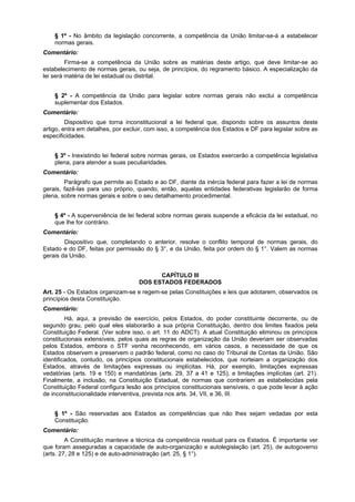 § 1º - No âmbito da legislação concorrente, a competência da União limitar-se-á a estabelecer
normas gerais.
Comentário:
Firma-se a competência da União sobre as matérias deste artigo, que deve limitar-se ao
estabelecimento de normas gerais, ou seja, de princípios, do regramento básico. A especialização da
lei será matéria de lei estadual ou distrital.
§ 2º - A competência da União para legislar sobre normas gerais não exclui a competência
suplementar dos Estados.
Comentário:
Dispositivo que torna inconstitucional a lei federal que, dispondo sobre os assuntos deste
artigo, entra em detalhes, por excluir, com isso, a competência dos Estados e DF para legislar sobre as
especificidades.
§ 3º - Inexistindo lei federal sobre normas gerais, os Estados exercerão a competência legislativa
plena, para atender a suas peculiaridades.
Comentário:
Parágrafo que permite ao Estado e ao DF, diante da inércia federal para fazer a lei de normas
gerais, fazê-las para uso próprio, quando, então, aquelas entidades federativas legislarão de forma
plena, sobre normas gerais e sobre o seu detalhamento procedimental.
§ 4º - A superveniência de lei federal sobre normas gerais suspende a eficácia da lei estadual, no
que lhe for contrário.
Comentário:
Dispositivo que, completando o anterior, resolve o conflito temporal de normas gerais, do
Estado e do DF, feitas por permissão do § 3°, e da União, feita por ordem do § 1°. Valem as normas
gerais da União.
CAPÍTULO III
DOS ESTADOS FEDERADOS
Art. 25 - Os Estados organizam-se e regem-se pelas Constituições e leis que adotarem, observados os
princípios desta Constituição.
Comentário:
Há, aqui, a previsão de exercício, pelos Estados, do poder constituinte decorrente, ou de
segundo grau, pelo qual eles elaborarão a sua própria Constituição, dentro dos limites fixados pela
Constituição Federal. (Ver sobre isso, o art. 11 do ADCT). A atual Constituição eliminou os princípios
constitucionais extensíveis, pelos quais as regras de organização da União deveriam ser observadas
pelos Estados, embora o STF venha reconhecendo, em vários casos, a necessidade de que os
Estados observem e preservem o padrão federal, como no caso do Tribunal de Contas da União. São
identificados, contudo, os princípios constitucionais estabelecidos, que norteiam a organização dos
Estados, através de limitações expressas ou implícitas. Há, por exemplo, limitações expressas
vedatórias (arts. 19 e 150) e mandatórias (arts. 29, 37 a 41 e 125), e limitações implícitas (art. 21).
Finalmente, a inclusão, na Constituição Estadual, de normas que contrariem as estabelecidas pela
Constituição Federal configura lesão aos princípios constitucionais sensíveis, o que pode levar à ação
de inconstitucionalidade interventiva, prevista nos arts. 34, VII, e 36, III.
§ 1º - São reservadas aos Estados as competências que não lhes sejam vedadas por esta
Constituição.
Comentário:
A Constituição manteve a técnica da competência residual para os Estados. É importante ver
que foram asseguradas a capacidade de auto-organização e autolegislação (art. 25), de autogoverno
(arts. 27, 28 e 125) e de auto-administração (art. 25, § 1°).
 