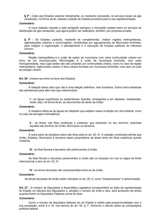 § 2º - Cabe aos Estados explorar diretamente, ou mediante concessão, os serviços locais de gás
canalizado, na forma da lei, vedada a edição de medida provisória para a sua regulamentação.
Comentário:
A nova redação imposta a este parágrafo extinguiu o monopólio estatal sobre os serviços de
distribuição de gás canalizado, que agora podem ser realizados, também, por empresa privada.
§ 3º - Os Estados poderão, mediante lei complementar, instituir regiões metropolitanas,
aglomerações urbanas e microrregiões, constituídas por agrupamentos de Municípios limítrofes,
para integrar a organização, o planejamento e a execução de funções públicas de interesse
comum.
Comentário:
Região metropolitana é a união de sedes de municípios com certa continuidade urbana em
torno de um município-pólo. Microrregião é a união de municípios limítrofes, com certa
homogeneidade, mas cujas sedes não são unidades por continuidade urbana, como no caso de região
metropolitana. Aglomerado urbano é área urbana formada por municípios limítrofes, mas sem um pólo
de atração urbana.
Art. 26 - Incluem-se entre os bens dos Estados:
Comentário:
A redação deixa claro que não é uma relação definitiva, mas ilustrativa. Outros bens estaduais
são admissíveis para além dos aqui relacionados.
I - as águas superficiais ou subterrâneas, fluentes, emergentes e em depósito, ressalvadas,
neste caso, na forma da lei, as decorrentes de obras da União;
Comentário:
A ressalva refere-se às águas em depósito que estejam nessa condição por obra federal, como
no caso de barragem hidroelétrica.
II - as áreas, nas ilhas oceânicas e costeiras, que estiverem no seu domínio, excluídas
aquelas sob domínio da União, Municípios ou terceiros;
Comentário:
A outra parte da disciplina sobre tais ilhas está no art. 20, IV. A redação combinada admite que
União, Estados, Municípios e terceiros sejam proprietários de áreas tanto em ilhas oceânicas quanto
costeiras.
III - as ilhas fluviais e lacustres não pertencentes à União;
Comentário:
As ilhas fluviais e lacustres pertencentes à União são as situadas em rios ou lagos de limite
internacional, a teor do art. 20, IV.
IV - as terras devolutas não compreendidas entre as da União.
Comentário:
As terras devolutas da União estão indicadas no art. 20, II, como "indispensáveis" a determinadas
Art. 27 - O número de Deputados à Assembléia Legislativa corresponderá ao triplo da representação
do Estado na Câmara dos Deputados e, atingido o número de trinta e seis, será acrescido de tantos
quantos forem os Deputados Federais acima de doze.
Comentário:
Como o número de deputados federais de um Estado é obtido pela proporcionalidade com a
sua população, entre 8 e 70, nos termos do art. 45, § 1º, fecha-se o cálculo sobre as composições
políticas federal.
 