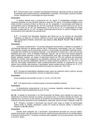 § 1º - Será de quatro anos o mandato dos Deputados Estaduais, aplicando-se-lhes as regras desta
Constituição sobre sistema eleitoral, inviolabilidade, imunidades, remuneração, perda de mandato,
licença, impedimentos e incorporação às Forças Armadas.
Comentário:
O sistema eleitoral será o proporcional (art. 45, caput). A inviolabilidade protegerá contra
processos baseados em suas opiniões, palavras e votos (art. 53, caput). A imunidade protegerá contra
prisão criminal e processo criminal, na forma do art. 53, parágrafos. A remuneração será fixada em
uma legislatura, para a subseqüente (art. 49, VII). A perda de mandato ocorrerá na forma do art. 55. As
licenças, na forma do art. 56. Os impedimentos, na forma do art. 54. A incorporação às Forças
Armadas é regida pelo art. 53, § 6º. As regras introduzidas pela Emenda 19, quanto à fixação do valor
remuneratório como subsídios e em parcela única,
§ 2º - O subsídio dos Deputados Estaduais será fixado por Lei de iniciativa da Assembléia
Legislativa, na razão de, no máximo, setenta e cinco por cento daquele estabelecido, em espécie,
para os Deputados Federais, observado o que dispõe os arts. 39, § 4º, 57, § 7º, 150, II, 153, III, e
153, § 2º, I.
Comentário:
A Emenda Constitucional nº 19 começa adequando tecnicamente a redação do parágrafo. A
contrapartida financeira de agentes políticos não é, efetivamente, remuneração, mas, sim, subsídio.
Mas a grande inovação vai em duas linhas: primeiro, a remuneração dos deputados estaduais passa -
a exemplo dos membros do Congresso Nacional - a ser alterável no mesmo ano, e não mais de uma
legislatura para outra, como na redação modificada; segundo, não se usará mais decreto legislativo
para a fixação desses subsídios, e sim lei, a qual dependerá, para viger, de sanção do Governador do
Estado, podendo, portanto, ser vetada. O percentual máximo de 75% dos subsídios dos deputados
federais foi mantido. Esse pagamento aos deputados estaduais será composto de verba única, sem
qualquer tipo de adicional, gratificação, abonos ou verbas especiais (conforme o art. 39, § 4°) e, no
caso de convocação extraordinária, estão constitucionalmente proibidos os pagamentos de novos
valores como subsídio pela presença e participação nessas sessões extras (conforme art. 57, § 7º).
Esses subsídios continuam sendo descontados de imposto de renda (arts. 150 e 153).
§ 3º - Compete às Assembléias Legislativas dispor sobre seu regimento interno, polícia e serviços
administrativos de sua secretaria, e prover os respectivos cargos.
Comentário:
Essa competência tem paralelo nos arts. 51, III e IV, e 52, XII e XIII.
§ 4º - A lei disporá sobre a iniciativa popular no processo legislativo estadual.
Comentário:
O entendimento jurisprudencial é de que o processo legislativo estadual deverá seguir o
modelo federal, fixado principalmente nos arts. 61 a 66.
Art. 28 - A eleição do Governador e do Vice-Governador de Estado, para mandato de quatro anos,
realizar-se-á no primeiro domingo de outubro, em primeiro turno, e no último domingo de outubro, em
segundo turno, se houver, do ano anterior ao do término do mandato de seus antecessores, e a posse
ocorrerá em primeiro de janeiro do ano subseqüente, observado, quanto ao mais, o disposto no art. 77.
§ 1º - Perderá o mandato o Governador que assumir outro cargo ou função na administração
pública direta ou indireta, ressalvada a posse em virtude de concurso público e observado o
disposto no art. 38, I, IV e V.
Comentário:
Resulta deste parágrafo que o governador, eventualmente aprovado em concurso público,
poderá tomar posse, mas não entrará em exercício, pedindo licença para exercício de mandato eletivo.
A Emenda Constitucional nº 19 apenas renumerou este parágrafo, de único para primeiro, para inserir
o novo § 2º, abaixo.
 