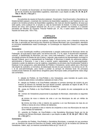 § 2º - O subsídio do Governador, do Vice-Governador e dos Secretários de Estado serão fixados
por lei de iniciativa da Assembléia Legislativa, observado o que dispõe os arts. 37, XI, 39, § 4º,
150, II, 153, III, e 153, § 2º, I.
Comentário:
Os subsídios da cúpula do Executivo estadual - Governador, Vice-Governador e Secretários de
Estado-também passam, a exemplo dos membros da Assembléia Legislativa, a ser fixados por lei, cujo
projeto é de iniciativa privativa da Assembléia Legislativa, não mais por decreto legislativo, lei essa que
está sujeita, como qualquer lei, à sanção ou veto do Governador do Estado. A verba do pagamento
deverá ser única, sem qualquer adicional (art. 39, § 4°); o teto, também nos Estados, é o subsídio
percebido por Ministro do Supremo Tribunal Federal (art. 37, XI), e sobre esses subsídios incide
imposto de renda (arts. 150 e 153).
CAPÍTULO IV
DOS MUNICÍPIOS
Art. 29 - O Município reger-se-á por lei orgânica, votada em dois turnos, com o interstício mínimo de
dez dias, e aprovada por dois terços dos membros da Câmara Municipal, que a promulgará, atendidos
os princípios estabelecidos nesta Constituição, na Constituição do respectivo Estado e os seguintes
preceitos:
Comentário:
A nova Constituição modificou profundamente a posição institucional do Município dentro da
Federação, da qual passa a fazer parte, nos termos dos arts. 1º e 18, caput. A doutrina tem ressalvado,
contudo, a classificação do Município, por isso, como ente federativo, o que não seria, dada a sua
vinculação primeira ao Estado de que é parte e, segundo, pela ausência de representação municipal no
Senado Federal, que é o representante da Federação. O Município é dotado de autonomia política,
administrativa e financeira, o que o leva a exercer quatro capacidades: a) de auto-organização,
mediante o poder de elaborar a sua lei orgânica, respeitados os princípios das Constituições Federal e
Estadual; b) de autogoverno, pela eletividade de Prefeito e Vereadores, sendo sabido que o Município
não dispõe de Judiciário; c) normativa, de elaboração das leis de que necessite, nos termos do art. 30,
I; d) de auto-administração, para manter e prestar os serviços de interesse local. Os princípios
constitucionais federais de observância obrigatória pelos Municípios estão principalmente neste artigo
sob comentário.
I - eleição do Prefeito, do Vice-Prefeito e dos Vereadores, para mandato de quatro anos,
mediante pleito direto e simultâneo realizado em todo o País;
II - eleição do Prefeito e do Vice-Prefeito realizada no primeiro domingo de outubro do ano
anterior ao término do mandato dos que devam suceder, aplicadas as regras do art. 77 no
caso de Municípios com mais de duzentos mil eleitores;
III - posse do Prefeito e do Vice-Prefeito no dia 1º de janeiro do ano subseqüente ao da
eleição;
IV - número de Vereadores proporcional à população do Município, observados os seguintes
limites:
a) mínimo de nove e máximo de vinte e um nos Municípios de até um milhão de
habitantes;
b) mínimo de trinta e três e máximo de quarenta e um nos Municípios de mais de um
milhão e menos de cinco milhões de habitantes;
c) mínimo de quarenta e dois e máximo de cinqüenta e cinco nos Municípios de mais de
cinco milhões de habitantes;
V - subsídio do Prefeito, do Vice-Prefeito e dos Secretários Municipais fixado por lei de
iniciativa da Câmara Municipal, observado o que dispõe os arts. 37, XI, 39, § 4º, 150, II, 153,
III, e 153, § 2º, I;
Comentário:
Os subsídios de Prefeito, Vice-Prefeito e Secretários Municipais, a exemplo do que acontece
com os membros da cúpula do Executivo do Estado, serão fixados por lei de iniciativa da Câmara de
Vereadores. Valem, aqui, os mesmos comentários feitos ao § 2° do art. 27.
 