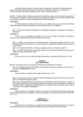 O Distrito Federal sucedeu o Município neutro, antiga sede do governo. É interessante notar
que a ordem de sucessão prevista para o Governador, nos Estados, e que inclui o presidente do
Tribunal de Justiça, não pode ser adotada no DF, onde o Judiciário é federal.
Art. 32 - O Distrito Federal, vedada sua divisão em Municípios, reger-se-á por lei orgânica, votada em
dois turnos com interstício mínimo de dez dias, e aprovada por dois terços da Câmara Legislativa, que
a promulgará, atendidos os princípios estabelecidos nesta Constituição.
Comentário:
O DF não pode ser dividido em municípios, o que implica dizer que as eventuais subdivisões
existentes serão meramente administrativas. A lei máxima do DF é a Lei Orgânica.
§ 1º - Ao Distrito Federal são atribuídas as competências legislativas reservadas aos Estados e
Municípios.
Comentário:
Tem-se, aqui, a competência cumulativa do DF. Por não poder ter divisão em municípios,
reúne em si as competências reservadas a esses e aos Estados.
§ 2º - A eleição do Governador e do Vice-Governador, observadas as regras do art. 77, e dos
Deputados Distritais coincidirá com a dos Governadores e Deputados Estaduais, para mandato de
igual duração.
§ 3º - Aos Deputados Distritais e à Câmara Legislativa aplica-se o disposto no art. 27.
§ 4º - Lei federal disporá sobre a utilização, pelo Governo do Distrito Federal, das polícias civil e
militar e do corpo de bombeiros militar.
Comentário:
Porque, como se viu, tais estruturas serão organizadas e mantidas pela União (art. 21, XIV).
SEÇÃO II
DOS TERRITÓRIOS
Art. 33 - A lei disporá sobre a organização administrativa e judiciária dos Territórios.
§ 1º - Os Territórios poderão ser divididos em Municípios, aos quais se aplicará, no que couber, o
disposto no Capítulo IV deste Título.
Comentário:
Veja-se, também, o disposto sobre matéria tributária no art. 147.
§ 2º - As contas do Governo do Território serão submetidas ao Congresso Nacional, com parecer
prévio do Tribunal de Contas da União.
§ 3º - Nos Territórios Federais com mais de cem mil habitantes, além do Governador nomeado na
forma desta Constituição, haverá órgãos judiciários de primeira e segunda instância, membros do
Ministério Público e defensores públicos federais; a lei disporá sobre as eleições para a Câmara
Territorial e sua competência deliberativa.
Comentário:
Note que mesmo em Territórios Federais com menos de 100 mil habitantes haverá governador
indicado pelo Presidente da República, cuja posse depende de aprovação pelo Senado Federal (art.
52, 111, c).
CAPÍTULO VI
DA INTERVENÇÃO
Comentário:
Intervenção é um ato político que consiste na incursão da entidade interventora nos negócios
da entidade que suporta a intervenção. É medida excepcional de defesa do Estado Federal.
 
