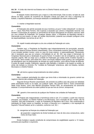 Art. 34 - A União não intervirá nos Estados nem no Distrito Federal, exceto para:
Comentário:
A redação mostra claramente que a regra é a não-intervenção. Esta se dará, na lição de José
Afonso da Silva, quando da ocorrência de situações críticas que põem em risco a segurança do
Estado, o equilíbrio federativo, as finanças estaduais e a estabilidade da ordem constitucional.
I - manter a integridade nacional;
Comentário:
A Federação não admite secessão de seus membros, já que é "união indissolúvel", no dizer do
art. 1 °, caput. Para Pinto Ferreira, não é apenas a secessão que vulnera a integridade nacional, mas
também a autorização de ingresso ou permanência de forças estrangeiras em território nacional, dada
por uma unidade da Federação. Em qualquer desses casos, o Presidente da República decreta a
intervenção ex jure proprio, ou seja, em caráter discricionário, podendo sua omissão configurar crime
de responsabilidade, nos termos do art. 85, I.
II - repelir invasão estrangeira ou de uma unidade da Federação em outra;
Comentário:
Também aqui, o Presidente da República age independentemente de provocação, atuando,
como bem observa Enrique Ricardo Lewandowsky, como comandante supremo das Forças Armadas.
A sua omissão também conduz, como no caso do inciso anterior, à responsabilização. Obviamente,
não é necessário aqui que se cumpra a formalidade do art. 84, XIX, que exige a intervenção do
Congresso Nacional para a declaração de guerra formal. A invasão é ato de emergência, que requer
resposta urgente. Não se exige que a unidade da Federação que esteja sendo invadida requisite a
intervenção. Será invasão, para esses fins, tanto a de forças militares hostis quanto a de contingentes
de estrangeiros sem os pressupostos de entrada em nosso território, como afirma Pontes de Miranda.
O poder de repelir invasão, finalmente, segundo João Barbalho, é também o de impedir ou evitáIa, se
ainda não tentada ou iminente. Por "unidade da Federação" entenda-se, além de Estados, também
Municípios e o Distrito Federal.
III - pôr termo a grave comprometimento da ordem pública;
Comentário:
Não é qualquer perturbação da ordem que torna lícita a intromissão do governo central nos
negócios internos das unidades da Federação.
Segundo Enrique Ricardo Lewandowski, ela somente se justifica caso não possa ser debelada
pelas autoridades locais ou se estas, por qualquer razão, não queiram fazê lo. Outra compreensão
deste inciso levaria, como nota Manoel Gonçalves Ferreira Filho, ao esvaziamento da autonomia
estadual. O comprometimento da ordem pública há que ser fora do comum, excepcional.
IV - garantir o livre exercício de qualquer dos Poderes nas unidades da Federação;
Comentário:
Os Poderes são independentes e harmônicos entre si (art. 2°) e existem, a partir dos mesmos
princípios, nos Estados, no Distrito Federal e nos Municípios, com a exceção de que, nestes, não há
Judiciário. Sob este fundamento, a ação do Presidente da República não é livre, mas condicionada à
solicitação do Poder coacto ou impedido, se forem o Executivo ou o Legislativo, e de requisição do
Supremo Tribunal Federal, se for o Judiciário, conforme o art. 36, I.
V - reorganizar as finanças da unidade da Federação que:
a) suspender o pagamento da dívida fundada por mais de dois anos consecutivos, salvo
motivo de força maior;
Comentário:
Dívida fundada é aquela constituída de compromissos de exigibilidade superior a 12 meses,
contraída para equilibrar o orçamento.
 