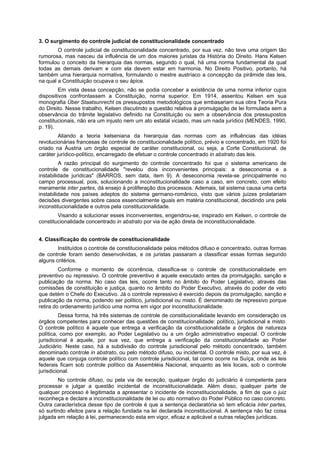3. O surgimento do controle judicial de constitucionalidade concentrado
O controle judicial de constitucionalidade concentrado, por sua vez, não teve uma origem tão
rumorosa, mas nasceu da influência de um dos maiores juristas da História do Direito. Hans Kelsen
formulou o conceito da hierarquia das normas, segundo o qual, há uma norma fundamental da qual
todas as demais derivam e com ela devem estar em harmonia. No Direito Positivo, portanto, há
também uma hierarquia normativa, formulando o mestre austríaco a concepção da pirâmide das leis,
na qual a Constituição ocupava o seu ápice.
Em vista dessa concepção, não se podia conceber a existência de uma norma inferior cujos
dispositivos confrontassem a Constituição, norma superior. Em 1914, assentou Kelsen em sua
monografia Über Staatsunrecht os pressupostos metodológicos que embasariam sua obra Teoria Pura
do Direito. Nesse trabalho, Kelsen discutindo a questão relativa à promulgação de lei formulada sem a
observância do trâmite legislativo definido na Constituição ou sem a observância dos pressupostos
constitucionais, não era um injusto nem um ato estatal viciado, mas um nada jurídico (MENDES, 1990,
p. 19).
Aliando a teoria kelseniana da hierarquia das normas com as influências das idéias
revolucionárias francesas de controle de constitucionalidade político, prévio e concentrado, em 1920 foi
criado na Áustria um órgão especial de caráter constitucional, ou seja, a Corte Constitucional, de
caráter jurídico-político, encarregado de efetuar o controle concentrado in abstrato das leis.
A razão principal do surgimento do controle concentrado foi que o sistema americano de
controle de constitucionalidade "revelou dois inconvenientes principais: a deseconomia e a
instabilidade jurídicas" (BARROS, sem data, item 9). A deseconomia revela-se principalmente no
campo processual, pois, solucionando a inconstitucionalidade caso a caso, em concreto, com efeito
meramente inter partes, dá ensejo à proliferação dos processos. Ademais, tal sistema causa uma certa
instabilidade nos países adeptos do sistema germano-românico, visto que vários juízes prolatariam
decisões divergentes sobre casos essencialmente iguais em matéria constitucional, decidindo uns pela
inconstitucionalidade e outros pela constitucionalidade.
Visando a solucionar esses inconvenientes, engendrou-se, inspirado em Kelsen, o controle de
constitucionalidade concentrado in abstrato por via de ação direta de inconstitucionalidade.
4. Classificação do controle de constitucionalidade
Instituídos o controle de constitucionalidade pelos métodos difuso e concentrado, outras formas
de controle foram sendo desenvolvidas, e os juristas passaram a classificar essas formas segundo
alguns critérios.
Conforme o momento de ocorrência, classifica-se o controle de constitucionalidade em
preventivo ou repressivo. O controle preventivo é aquele executado antes da promulgação, sanção e
publicação da norma. No caso das leis, ocorre tanto no âmbito do Poder Legislativo, através das
comissões de constituição e justiça, quanto no âmbito do Poder Executivo, através do poder de veto
que detém o Chefe do Executivo. Já o controle repressivo é exercido depois da promulgação, sanção e
publicação da norma, podendo ser político, jurisdicional ou misto. È denominado de repressivo porque
retira do ordenamento jurídico uma norma em vigor por inconstitucionalidade.
Dessa forma, há três sistemas de controle de constitucionalidade levando em consideração os
órgãos competentes para conhecer das questões de constitucionalidade: político, jurisdicional e misto.
O controle político é aquele que entrega a verificação da constitucionalidade a órgãos de natureza
política, como por exemplo, ao Poder Legislativo ou a um órgão administrativo especial. O controle
jurisdicional é aquele, por sua vez, que entrega a verificação da constitucionalidade ao Poder
Judiciário. Neste caso, há a subdivisão do controle jurisdicional pelo método concentrado, também
denominado controle in abstrato, ou pelo método difuso, ou incidental. O controle misto, por sua vez, é
aquele que conjuga controle político com controle jurisdicional, tal como ocorre na Suíça, onde as leis
federais ficam sob controle político da Assembléia Nacional, enquanto as leis locais, sob o controle
jurisdicional.
No controle difuso, ou pela via de exceção, qualquer órgão do judiciário é competente para
processar e julgar a questão incidental de inconstitucionalidade. Além disso, qualquer parte de
qualquer processo é legitimada a apresentar o incidente de inconstitucionalidade, a fim de que o juiz
reconheça e declare a inconstitucionalidade de lei ou ato normativo do Poder Público no caso concreto.
Outra característica desse tipo de controle é que a sentença declaratória só tem eficácia inter partes,
só surtindo efeitos para a relação fundada na lei declarada inconstitucional. A sentença não faz coisa
julgada em relação à lei, permanecendo esta em vigor, eficaz e aplicável a outras relações jurídicas.
 