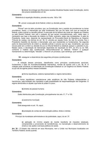 b) deixar de entregar aos Municípios receitas tributárias fixadas nesta Constituição, dentro
dos prazos estabelecidos em lei;
Comentário:
Referência à repartição tributária, prevista nos arts. 158 e 159.
VI - prover a execução de lei federal, ordem ou decisão judicial;
Comentário:
"Prover" vem do latim providere, que, na Constituição, tem o sentido de providenciar ou tomar
providência. Assim, a intervenção por este fundamento tem por fim fazer com que se execute lei
federal, ordem judicial ou decisão judicial. A execução de lei federal não pode ser negada por Estados
ou pelo Distrito Federal, nem sob o pretexto de que seriam inconstitucionais, pois, neste caso, é
necessário que haja a discussão da matéria no Poder Judiciário, pelas vias competentes. A ação do
Presidente, neste caso, depende de representação do Procurador-Geral da República ao Superior
Tribunal de Justiça, nos termos do art. 36, IV, provida por aquela Corte. Se não for provida, fica o
Presidente impedido de decretar a intervenção, pois que inexistentes os fundamentos. Na segunda
parte do descumprimento de ordem ou decisão judicial, é preciso que se veja, inicialmente, que essa
recusa pode ser a ordem ou decisão de juiz ou tribunal federal ou estadual, porque o Judiciário é uno.
Nestes casos, a decretação de intervenção dependerá de requisição do STF, do STJ ou do TSE,
conforme a matéria seja constitucional, infraconstitucional ou eleitoral. "Ordem" é qualquer
mandamento ou determinação; "decisão", o final em um processo, quer sentença, quer acórdão.
VII - assegurar a observância dos seguintes princípios constitucionais:
Comentário:
A violação desses princípios, classificados como princípios constitucionais sensíveis,
fundamenta a ação de inconstitucionalidade interventiva, movida de acordo com o art. 36, III. A
violação pode acontecer na elaboração da Constituição Estadual ou Lei Orgânica do Distrito Federal,
ou por ato de agente político nessas entidades
a) forma republicana, sistema representativo e regime democrático;
Comentário:
A forma republicana caracteriza-se pela existência de três Poderes independentes e
harmônicos, pela limitação dos mandatos e pela possibilidade de responsabilização dos dirigentes. O
regime democrático é aquele cuja fonte do poder é o povo.
b) direitos da pessoa humana;
Comentário:
Estão distribuídos pela Constituição, principalmente nos arts. 5°, 7° e 150.
c) autonomia municipal;
Comentário:
Está assegurada no art. 18, caput.
d) prestação de contas da administração pública, direta e indireta;
Comentário:
Princípio da moralidade administrativa e da publicidade, caput, do art. 37.
e) aplicação do mínimo exigido da receita resultante de impostos estaduais,
compreendida a proveniente de transferências, na manutenção e desenvolvimento do
ensino e nas ações e serviços públicos de saúde.
Art. 35 - O Estado não intervirá em seus Municípios, nem a União nos Municípios localizados em
Território Federal, exceto quando:
 